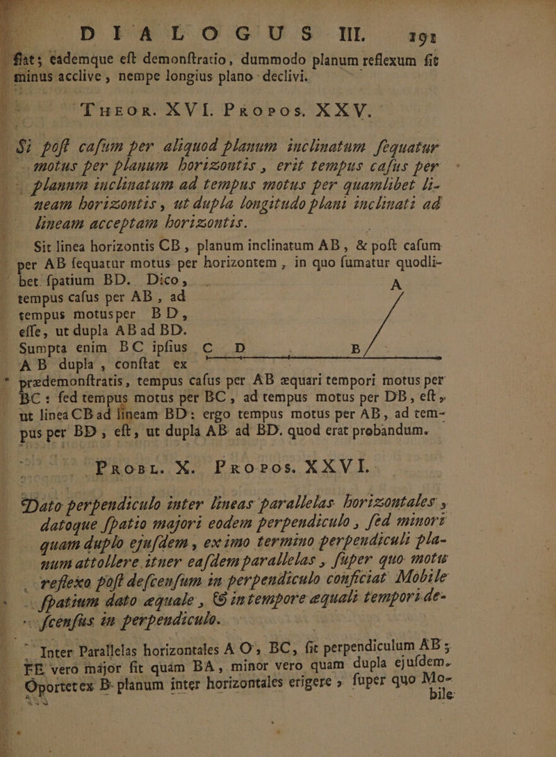 * Z v LJ P o DIATO GUS.N ip fat; eademque eft demonftratio, dummodo planum reflexum fit * minus acclive, nempe longius plano : declivi. : [ Turon. XVI. P&amp;0o»pos XXV. - $i pofl cafum per aliquod planum inclinatum. fequatur - motus per planum borizoutis., erit tempus cafus per (s planum inclinatum ad tempus motus per quamlibet i- aueam boriziontis , ut dupla longitudo plant inclinata ad lineam acceptam borizintis. | Sit linea horizontis CB , planum inclinatum AB , &amp; poft cafum per AB fequatur motus per horizontem , in quo fumatur quodli- . tempus cafus per AB , ad tempus motusper BD, effe, ut dupla AB ad BD. Sumpta enim. BC ipfius A B dupla, conftat ex oredemonftratis, tempus cafus per AB equari tempori motus per BC : fed tempus motus per BC , ad tempus motus per DD, eft, ut linea CB ad lineam BD: ergo tempus motus per AB, ad tem- EROBRL. X. essit le eie e d tia d cDato perpendiculo inter lineas parallelas borizoontales , datoque fpatio majori eodem perpendiculo , fed minort. quam duplo eju[dem , ex imo termino perpeudiculi pla- uum attollere ituer eafdem parallelas , fuper quo motu - refleko poft defcenfum in perpendiculo conficiat Mobile « feenfüs 2m perpendiculo. | 5 Inter Parallelas horizontales A O', BC, fit perpendiculum AB 5 FE vero májor fit quam BA , minor vero quam dupla ejufdem. 13S i Dd bv v 3 ile