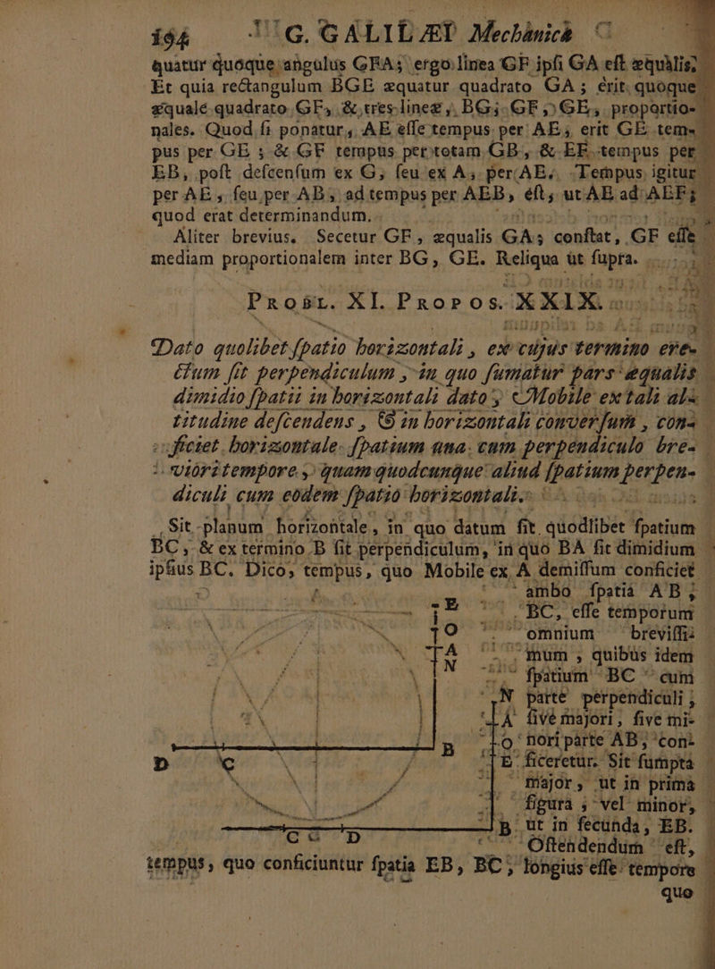 Quattir ME ahgulus GEA; ergo:linea GF. ipfi GA eft eiui? bi Et quia re&amp;angulum BGE zquatur quadrato GA ; erit. quoque | squalé quadrato. GF, &amp;,ueslineg ,, BG; GF (GE; proportio- - nales. Quod fi ponatur, AE effe tempus. per ABS erit GE tem. pus per GE ; &amp; GF tempus petitotam GB, &amp; EF. tempus per EB, poft. defcen(um ex G; feu ex A. per. AE, Tempus. igitur. per AE ,. feu per.AB ; ad tempus per add ets ut AE ad AEF 1 quod erat determinandum, d Aliter brevius, Secetur GF , equalis GA; ioni GF eife i mediam proportionalem inter BG, GE. inia üt Tap qe ope IE v Nu Pxaosz. XI. PRoPo 3 XXIX touss! iis ta gato 24S. fpatio borizontali ex ocius. termimo ee- E &amp;um fit perpendiculum ;- ?u quo fumatur pars equalis | dimidio [patii in borizontali dato y «Mobile ex tali als — titudine defcendens , €8 in borizontali comver fum , cons (uficiet. borizontale- [batium nma. cum perpeudiculo bré. t ióritempore y, quam quodeunQue' alid Yhettere HéLRetr À diculi cum eodem Jfpatsa: borizontali |. 0. Sit. planum horizohtale , in quo datum fit. iac DUM E BC , &amp; ex termino. B fit perpendiculum, ii quo BA fit dimidium. ptus BC. Dico; tempus , quo Mobile ex, A demilfum conficiet | | | ^ ambo Ípatià AB; | Bac — tcs: A RR S CHE temporum | 19 5$ omnium — breviffi: N. iX Vel ig cir quibüs idem di ng qe BC cm í21 jarte perpendiculi ; | , ive majori , fivemi- Ci $ ' nori parte AB , 'con- j E ficeretur. Sit fumpta Y  füsjor;, ut in prima » T AE My minor, | : Jp. ut in fecunda EB. | C mM Tuba COfétdendum eft ; tempus, quo conficiuntur fpatia EB, BC; longius effe: lios quo ne TP