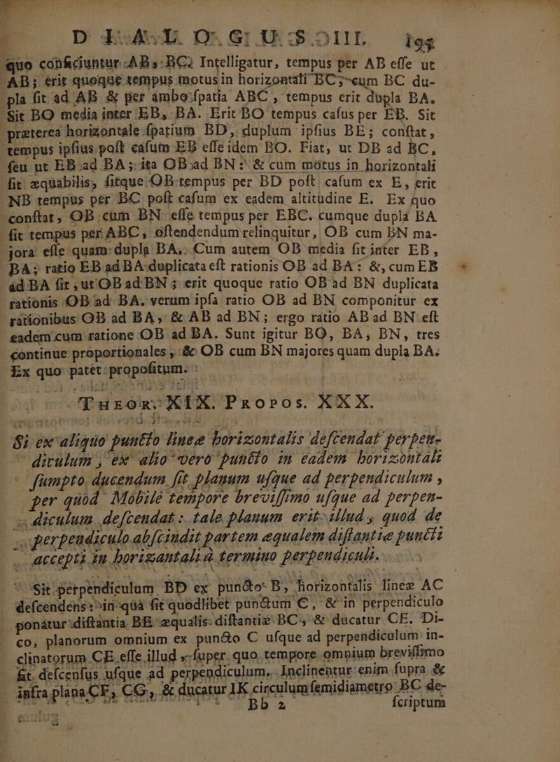 4 D LAE DO.GiU:$.1IIL igs quo cáb&amp;ciuhtur AB 5: BC? Intelligatur, tempus per AB effe uc -AB; rit quoque tempus motus in horizontili BC;-ceum BC du- pla fit ad AB &amp; per ambo'fpatia ABC , tempus erit dupla BA. Sit BO media inter EB, BA. Erit BO tempus cafus per EB. Sit praterea horizontale fpatium. BD, duplum ipfius BE; conftat, tempus ipfius paft cafum EB effeidem BO. Fiat, ut DB ad BC, feu nt EB:ad BA ;: ita OBoad BN ? &amp; cum mótus in horizontal fir. zquabilis, fitque-OB.tempus per BD poft cafum ex E, erit NB tempus per BC poft cafum ex eadem altitudine E. Ex quo conftat, OB cum BN. effe tempus per EBC. cumque dupla BA fit tempus per ABC , oftendendum relinquitur, OB cum BN ma- jora efle quam: dupla BA,..Cum autem OB media fit inter EB, BA; ratio EB ad BA-duplicata eft rationis OB ad BA: &amp;, cum EB éd BA (ir ,utOBad BN ; erit quoque ratio OB ad BN duplicata rationis OB ad BA. verum ipfa ratio OB ad BN componitur ex rationibus OB ad BA, &amp; AB ad BN ; ergo ratio AB ad BN eft eadem cum ratione OB ad BA. Sunt igitur BO, BA, BN, tres continue proportionales , &amp;: OB cum BN majores quam dupla BA; Ex quo pasétppropofitum. 23» * Lad * CPurons XIX. PRoPOs XXX. | $i exc aliquo puutio linee borizontalis defcendat perpen-  dirulum , ex alia vero puntio im eadem. borizontak | fmpto. ducendum. [it planum ufque ad perpendiculum , per quod. Mobite Zempore breviffrmo ufque ad perpen- - s diculum .deftendat :..tale plauum. erit iliud , quod de | uperpeudiculo ab[cindit partem equalem diffautie punctz . accepti iu borisantals à termiuo perpendieui.  'Sit.perpendieulam. BD ex pun&amp;o- B, horizontdlis linez AC | Wefcendens:^in-qüa fit quodlibet pun&amp;um C, &amp; in perpendiculo ; ponatur:diftantia BE equalis: diftanti? BC, &amp; ducatur CE. Di- . €o, planorum omnium ex pun&amp;o C ufque ad perpendiculum 1n- clinatorum CE effe illud »-fuper. quo. tempore ompium breviffimo - fit. deícenfus ufque ad perpendiculum. Inclineotur- enim fupra &amp; - infra plana CE, CG;, &amp; ducatur IK circulumfemidiametro BC de puuscnoree mneneuequq UD D ca Ícriptum cd