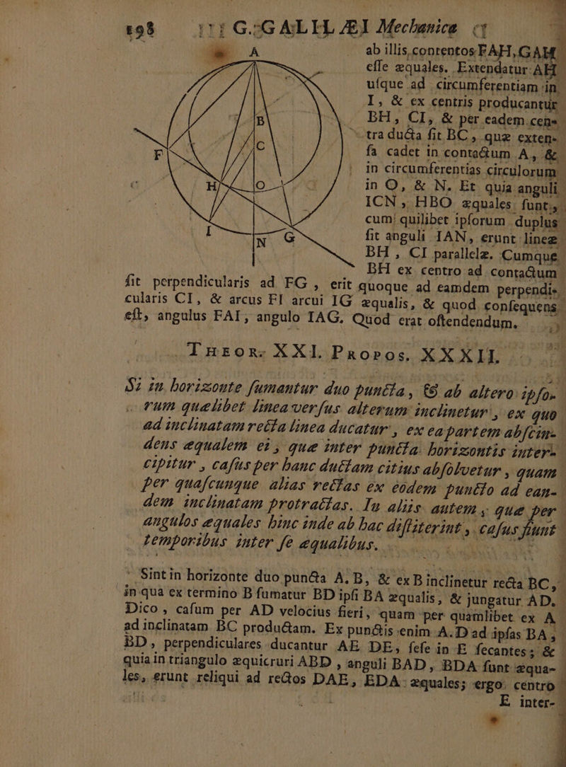 1:98. 1: GIG ALEL EI Mec banica q P : WA |. abillisconrentosFAH,GAHC AAT Ku» 0 ee equales. Extendatur ABL | v ufque ad circumferentiam in. I, &amp; ex centris producantuür BH, CI 5 &amp; per cadem.cens | EUN, NT tra duca fit BC, que exten- | pU 9 vs fa cadet in conta&amp;um A,&amp;. | in circumferentias circulorum - a org in O, &amp; N. Et quia anguli. T ON IOESLOE ICN , HBO zquales. funt cum quilibet ipforum. duplus. d fit anguli IAN, erunt lineg | et bH , CI parallelz. Cumque ; | * BH ex centro ad contactum . fit. perpendicularis ad FG , erit quoque ad eamdem perpendis cularis CI, &amp; arcus FI arcui IG equalis, &amp; quod confequens.- eft; angulus FAI; angulo IAG., Quod erat oftendendum. 2y — Tnzox XXL Paoros XXXIL 52 zu borizonte fumantur duo punta, € ab altero: ipfo» . fum quelibet [inea verfus alterum inclinetur » €x Quo. ad inclinatam retfa linea ducatur, ex ea partem abfcine- dens equalem ei , que inter puntfa. borizontis iuter. cipitur , cafus per banc du£tam citius abfolvetur , quam per quafcunque. alias rectas ex eodem puucio ad ean- dem inclinatam protracias. Iu aliis. autem ,. gue per | angulos equales binc inde ab bac deffzterint ,. cafus fiunt. temporibus inter fe equalibus. OX UNTRA * Sintin horizonte duo pun&amp;a A.B, &amp; ex B inclinetur recta BC NC - 4n qua ex termino B fumatur BD ipfi BA equalis, &amp; jungatur AD. - Dico, cafum per AD velocius fieri; quam per quamlibet ex i adinclinatam BC produ&amp;am. Ex pun&amp;is enim A. Dad ipfas BA, | BD, perpendiculares ducantur AE. DE, fefe in E fecantes; &amp; quiain triangulo zquicruri ABD , anguli BAD, BDA funt 2qua- les, erunt reliqui ad redos DAE, EDA- equales; ergo. centro | ullis | A. | E inter-