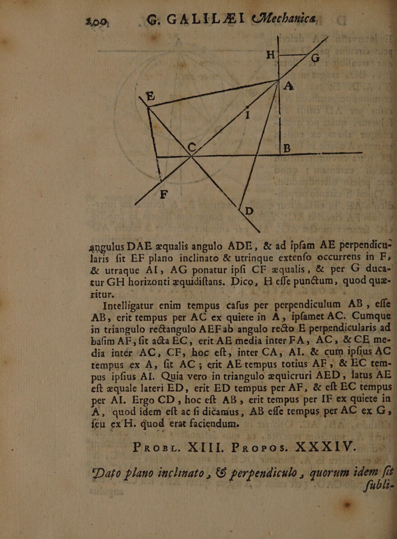 100 — G. GALILJEI CMecbanica, angulus DAE equalis angulo ADE, &amp; ad ipfam AE perpendicu- laris fit EF plano inclinato &amp; utrinque extenfo occurrens in F,' &amp; utraque AL, AG ponatur ipfi CF equalis, &amp; per G duca-- tur GH horizonti equidiflans. Dico, Hi effe pun&amp;um, quod quz- ritur. Fon T. f pow ia a M Intelligatur enim tempus cafus per perpendiculum AB , effe - AB, erit tempus per AC ex quiete in A, ipfamet AC. Cumque - in triangulo re&amp;angulo AEF ab angulo re&amp;o E perpendicularis ad. bafim AF ; fit a&amp;a EC, erit AE media inter FA, AC, &amp; CE me- dia intér AC, CF, hoc eft, inter CA, AI. &amp; cum ipfius AC rempus ex A, fit AC ; erit AE tempus totius AF, &amp; EC tem- - pus ipfius AL. Quia vero. in triangulo equicruri AED , latus AE. eft zquale lateri ED, erit ED tempus per AF, &amp; eft EC tempus per AL. Ergo CD , hoc eft AB , erit tempus per IF ex quiete in. A, quod idem eft ac fi dicanius, AB effe tempus per AC ex G,- feu ex H. quod erat faciendum. Prosr. XIIL Paoros. XXXIV. Dato plano incliato (6 perpendiculo , quorum idem fi *