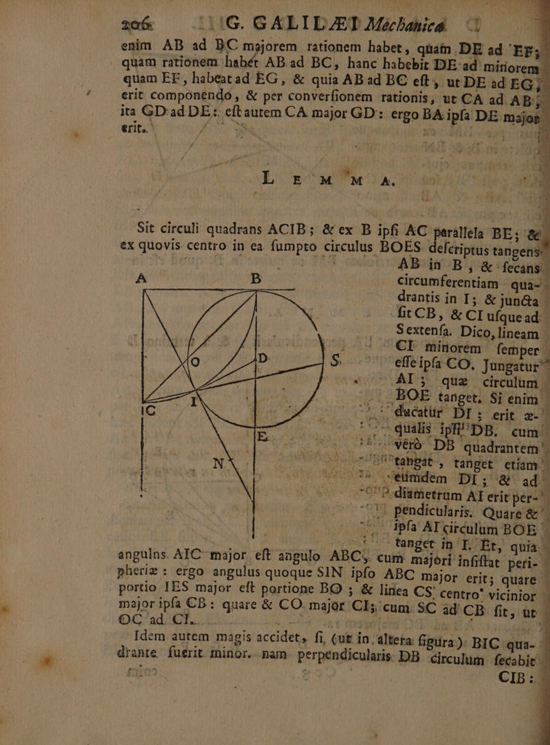 rit. L E' M 'M A. Sit circuli quadrans ACIB; &amp; ex B ipfi AC perállela BE; 1 ex quovis centro in ea. fumpro circulus BOES defcriptus EC pidN Manis wf | T53 AB in B, &amp; -fecans | A Bc ... circumferentiam qua-- à -———À |. drantis in I; &amp; jun&amp;a fitCB, &amp; CI ufque ad: S extenfa. Dico, lineam , |. 7 — €I minorem femper | S. .' effeipfa CO, Jungatur^ essei aS e eii circulum |. BOE tanget, Sij enim - — CL duéatür DI erit 2 ises ped db M DB. cum. Pod og. SKIN DI quadrantem UT Udo un ef Btapba tanget etiam | s70075 7 seimdem DI; &amp; ad | CUP. diametrum AI erit per- — 103 pendicularis. Quare &amp;'. — O05. dpfa AT circulum BOE j Is. : . .t' tanget in T. Bt, quia. X angulns. AIC- major. eft aagulo ABC;. cum majori infiftat peri- — pheriz : ergo angulus quoque SIN. ipfo ABC major erit; quare. - portio IES major eft portione BO ); « linea CS centro' vicinior | major ipfa CB: quare &amp; CO. major Cl; cum 5C ad CB fit, utc QG'ad2 CT. D. 7 0. chi DUST LE gg X 1 Idem autem magis accidet, fi, (ut In , altera: figiira): BIC qua- drante. fuerit minor. nam perpendicularis. DB. circulum vum (rn^ e , B: