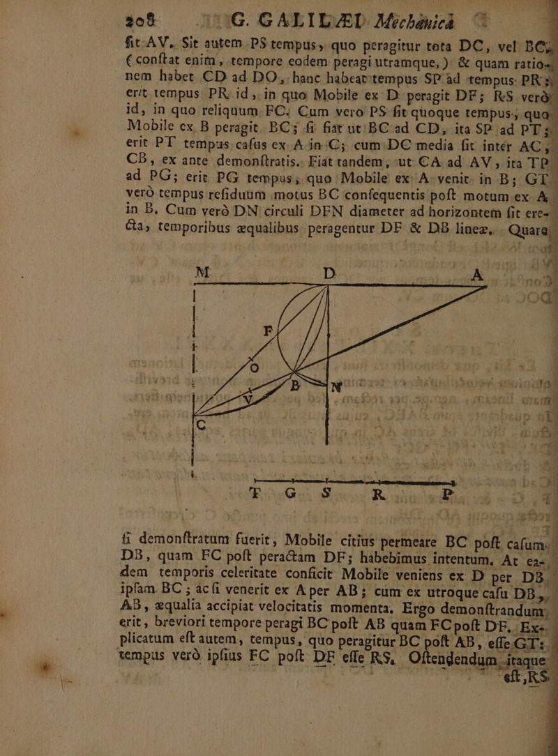 fit AV, Sit autem P$ tempus, quo peragitur teta DC, vel BC C conftat enim, tempore eodem peragi utramque, ). &amp; quam ratio nem habet CD ad DO, hanc habeat:tempus SP ad tempus: PR ; erit tempus. PR. id ,. in quo Mobile ex D' peragit DF; RS verd id, in quo reliquum. FC. Cum vero P$ fit quoque tempus: qua. Mobile cx. B peragit. BC; ffi fiat ut. BC ad CD, ita SP. ad PT s$ erit PT temps cafas ex A in.Cj cum DC media fit. intér AC A3 CD, ex ante demonítratis.. Fiat tandem, ut CA. ad AV , ita TRE ad PG; erit PG tempus, quo Mobile ex. A- venit. in B; GT. veró tempus refiduüm motus BC confequentis poft. motum. ex A. in B, Cum veró DN circuli DEN diameter ad horizontem fit ere» Ca, temporibus qualibus peragentur DF &amp; DB linez, Quare: E (eg H M | ; [4 5. ^. 4 í QD i: n Sg &amp; demonftratum fuerit, Mobile citius permeare BC. poft cafum. D5, quam FC poft pera&amp;am DF; habebimus intentum, At eae dem temporis celeritate conficit Mobile veniens ex D per. D3. : ipfam. BC ; aci venerit ex Aper AB; cum ex utroque cafu DS. AB, xqualia accipiat velocitatis momenta. Ergo demonftrandum; tempus veró ipfius FC poft DF effe KS, Oltcadendum taque. à f —