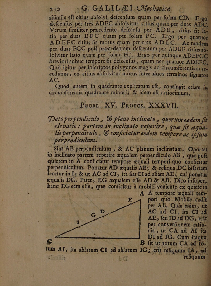 E 1G. GÀ LI L4E 1. eMechanica: P siimile eft citius abfolvi defcenfum quam per folam CD... Firgg defcenfus. per tres ADEC abfolvitur citius quam,per duas ADC, Verum fimiliter precedente . defcenfu per AD, citius fit la tio per duas EF C quam per folam FC. Ergo per quatuor. AD EFC citius fit motus quam per tres ADEC. Actandem. per duas FGC polt przcedentem defcenfum per ADEF citiusab- | folvitur latio quam per folam FC. Ergo per quinque ADEFGC. breviori adhuc tempore fit defcenfus ,, quam per quatuor ADEEC, Qnó igitur per infcriptos polygonos magis ad circumferentiam ac- cedimus , eo citius abfolvitur motus inter duos terminos fignatos . AC. died2À NV Quod. autem in quadrante explicatum eft, contingit etiam in. circumferentia quadrante minori; &amp; idem eft ratiocinium, T2 PRORL.. XV. Pxoros. XXXVIL » aol 2Dato perpetidiculo , 6&amp;8 plano inclinato , quorum eadem fit elevatio: partem im 1tclinato reperire , que fit equa- Jis perpendiculo , &amp;9 conficiatur eodem temporeac ipfum. perpendiculum. |. bres M A PN M .. Sint AB perpendiculum , &amp; AC planum inclinatum. Oportet in inclinato partem reperire zqualem perpendiculo AB , quz polt quietem in À conficiatur tempore equali tempori quo conficitur | perpendiculum. Ponatur AD equalis AB; &amp; reliqua DC bifariam | fecetur in I; &amp; ut AC ad CI, ita fiat CI ad'aliam AE ; cui ponatur. equalis DG. Patet, EG zqualem effe AD &amp; AB. Dico infuper, - hanc EG eam effe, que conficitur à mobili veniente ex quiete in. [o A A tempore equali tem- | UM pori quo Mobile cadit 4 | Mert per AB. Quia enim; ut - pis AC ad CI, ita Cl ad Te AE, feu IDad DG, erit . 1 per converfionem ratio-.- nis, nt CA ad AT ita 1 ^ DIlad IG. Cum itaque - € EET. B. fit ut totum CA ad to- tum AT, ita ablatum CI ad ablatum IG ; erit reliquum To» 3 Sinn ON E o