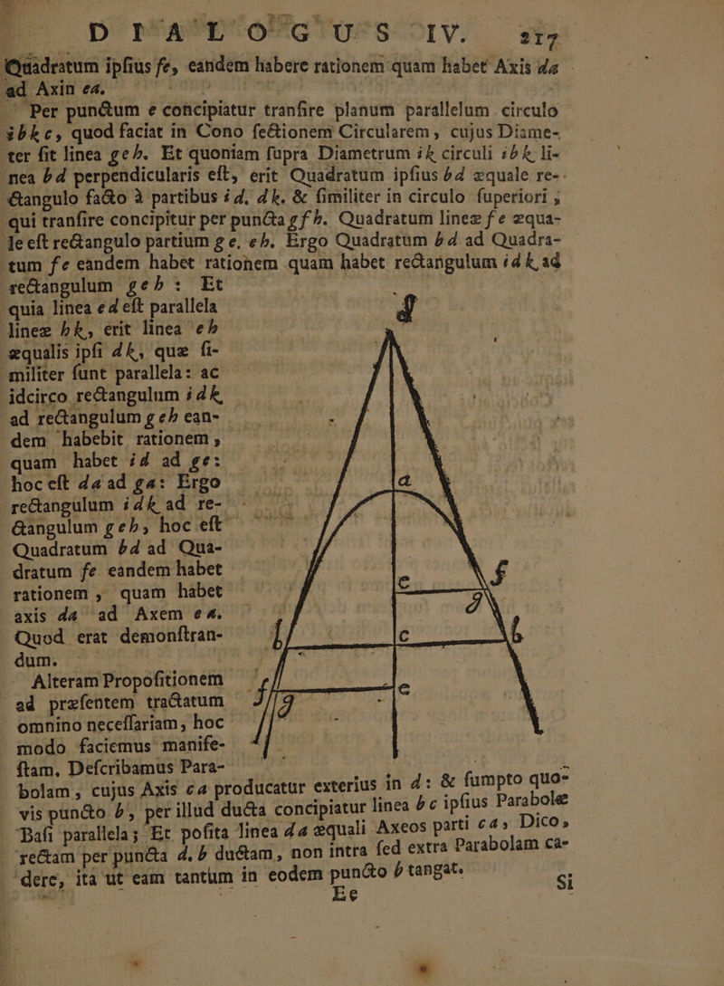 EB D mAUE-OUGTOFSCXOIV; — sfa Quadratum ipfius fe, eandem habere rationem quam habet Axis da - ad Axin ea. PmSp .' Per pun&amp;um e concipiatur tranfire planum parallelum circulo ibkc, quod faciat in Cono fe&amp;ionem Circularem , cujus Diame- ter fit linea geb. Et quoniam fupra Diametrum i£ circuli i4 &amp; T .nea £d perpendicularis eft, erit Quadratum ipfius £4 zquale re- angulo fa&amp;o à partibus i4, Z1. &amp; fimiliter in circulo fuperiori ; -qui tranfire concipitur per punGa g f». Quadratum linez f e 2qua- le eft reGangulo partium g e, eb. Ergo Quadratum 44 ad Quadra- tum fe eandem habet rationem quam habet re&amp;angulum id k, ad redangulum geb: Et  quia linea ed eft parallela A d linee bk, erit linea e^ ^ equalis ipfi Z&amp;, que fi- — militer funt parallela: ac idcirco rectangulum ; 4 £, ad reGangulum g e^ ean- ^ dem habebit. rationem ; quam habet ;4 ad ge: hoceft d&amp;ad ga: Ergo reGangulum ik ad re- — Gangulum geb; hoc eft — Quadratum P4 ad. Qua- -dratum fe. eandem habet rationem ,' quam habet axis da ad Axem e4. Quod erat demonftran- dum. uds | -. Alteram Propofitionem ad przfentem tra&amp;atum omnino neceffariam, hoc. modo faciemus manife- ftam. Defcribamus Para- | 1 bolam, cujus Axis ca producatur exterius in d: &amp; fumpto quo- vis pun&amp;o 5 perillud du&amp;a concipiatur linea &amp; c ipfius Parabole Pafi parallela; Et pofita linea 44 equali Axeos parti £4» Dico; re&amp;am per puncta d, / du&amp;am, non intra fed extra Parabolam ca- dere, ita ut eam tantum in eodem E p tangat. si