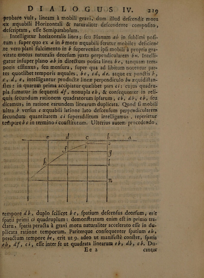 E D I«ALi1O. iNOS IV. exg probare vult, lineám à mobili gravi; dum illud defcendit motu xx zquabili Horizontali &amp; naturaliter. defcendente compofito , -defcriptam , efTe Semiparabolam. | Intelligatur horizonralis linea ;- feu Planum 42 in fublimi pofi- .tum : fuper quo ex 4 in é motu equabili feratur mobile: deficien- ;te vero plani fulcimento in é fuperveniat ipfi mobili à propria gra- vitate motus: naturalis deorfum juxta perpendicularem 2». Intelli- -gatur infuper plano a£ in dire&amp;tum polita linea £e, tanquam tem- poris eflluxus, feu menfura, fuper qua ad libitum notentur par- tes quotlibet temporis equales, 5c, cd, de. atque ex punctis P, £3: d , €, intelligantur produ&amp;z linez perpendiculo £s xquidiftan- ies: in quarum prima accipiatur quelibet pars ci: cujus quadru- pla fumatur in fequenti 4f, nonupla eb, &amp; confequenter in reli- quis fecundum rationem quadratorum ipfarum , cà, 45, eb, feu dicamus, in ratione earundem linearum duplicata. Qnod fi mobili ultra. verfus c zquabili latione lato defcenfum perpeedicularem fecundum quantitatem c; fuperadditum intelligamus , reperietur tefhpore£ c in termino; conftitutum. Ulterius autem. procedendo , » tempore d£, duplo fcilicet £c, fpatium defcepfus deorfum, erit fpatii primi ci quadruplum : demonftratum enim eft in primo tra- Catu , fpatia peracta à gravi motu naturaliter accelerato efTe in du- plicata ratione temporum. Pariterque confequenter fpatium e, peractum tempore £e, erit ut 9. adeo ut manifefté conftet, fpatia £b, df, ci, effe inter fe ut quadrata linearum €b, db, cb. Du- ne | : Eec2 cantur [3 ut