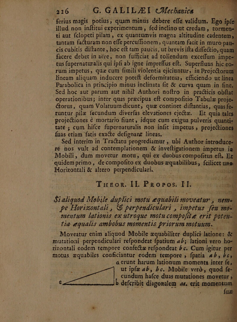 216 .G. GALILJEI cCMechauica —-—- E * ferius magis potius, quam minus debere effe validum. Ego ipfe. illud non inftitui experimentum , fed inclino ut credam , tormen-: ti aut. fclopeti pilam , ex quantumvis magna altitudine cadentem; tantam facturam non effe percuffionem quantam facit in muro pau-. cis cubitis diltante, hoc eft tam paucis, ut brevis ifta diffe&amp;io, quam. facere debet in a&amp;re, non fufficiat ad tollendum exceifum impes . tus fupernaturalis qui ipfi ab igne impreffus eft, Superfluus hic eo-^ rum impetus, qua cum fimili violentia ejiciuntur, in Proje&amp;oruar. lineam aliquam. inducere poteft deformitatein, efficiendo ut linea Parabolica in principio minus inclinata fit &amp; curva quam in fine, Sed hoc aut parum aut nihil Authori noftro in practicis obftat; operationibus; inter quas precipua eft compofitio 'Tabulz proje- &amp;orus, quam Volatuumdicunt, quz continet diftantias, quas fe- . runtur pile fecundum diveríás elevationes ejectz. | Et quia tales. proje&amp;iones é mortario fiunt, idque cum exigua pulveris quantis tate ; cum hifce füpernaturalis non infit impetus , projectiones. fuas etiam fatis exade defignant lineas. j Wr E Sed interim in Tra&amp;atu progrediamur , ubi Author introduce- ré nos vult ad contemplationem &amp; inveftigationem impetus T Mobili, dum movetur motu, qui ex duobus compofitus eft, Et. quidemprimo, de compofito ex duobus equabilibus, fcilicet une | Horizontali &amp; altero. perpendiculari. : asdall Turoz.IL Pgosos. IL... li »dt Sz aliquod Mobile duplici motu equabili moveatur 2 pe Horizontalt , &amp;9 perpendiculari , impetus fen moz. m » sgueutum lationis ex utroque motu compofite erit poteu- tia equalis ambobus momentis priorum motuum. ——— Moveatur enim aliquod Mobile zquabiliter duplici latione: &amp; mutatioai perpendiculari refpondeat fpatium 42; lationi vero ho- rizontali eodem tempore confe&amp;z refpondeat ^ c. Cum igitur per. motus zquabiles. conficiantur eodem tempore ; fpatia «5, 5c, : a.erunt harum lationum momenta inter v o7] utt ipfz ab, bc. Mobile veró, quod fe- eb cerit dit cundum hafce duas mutationes movetur ; EL. b. defcribit diagonalem e. erit momentum. fug: