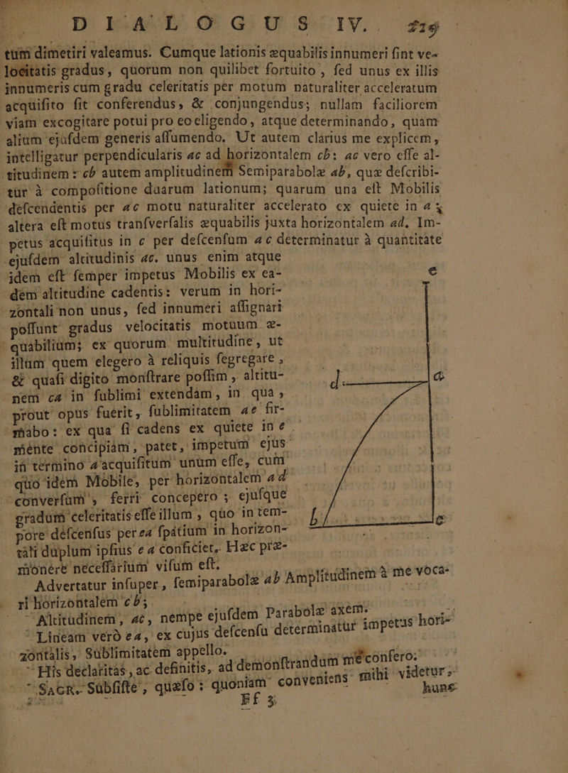 - C ME, Rif s FRE AO ; D. EAD OG GU SUIV. 4 ePoudie odd TIE lationis equabilis innumeri fi nt ve» foci tis gra us, quorum non quilibet fortuito, fed unus ex illis innumeris cum gradu celeritatis per motum naturaliter acceleratutm acquifito fit conferendus, &amp; .conjungendus; nullam faciliorem viam excogitare potui pro eoceligendo , atque determinando quanr alium ejufdem generis affumendo.. Ut autem clarius me bU licem intelligatur perpendicularis «c ad. orizontalem cb: ac vers efle at 'titudinem * c autem amplitudinem Semiparabolz a5, quz defcribi- tur à compofitione duarum lationum; quarum una eft Mobilis défcendentis per 4c motu naturaliter accelerato cx quiete in4&amp; altera eft motus tranfverfalis zquabilis juxta horizontalem «4, TOM petus acquifitus in c per defcenfum ac determinatur à quantitate -ejuídem altitudinis 4c. unus enim atque : dem eft femper impetus Mobilis ex ea-- e j dem altitudine cadentis: verum in hori- ! -zontali non unus, fed innumeri affignari- olffunt gradus velocitatis motuum z- quabilium; ex quorum multitudine , ut illum quem elegero à reliquis fegregare , &amp; quafi digito monftrare poffim , altitu- - nem c4 in fublimi extendam, in quà, - prout opus fuerit, fublimitatem 4e fir- 'mabo: ex qua fi cadens ex quiete ine .- ménte concipiam, patet, impetum ejus i termino 4'acquifitum unum effe, cum. quo idem Mobile, per horizontalem 4 converfüm , ferri concepero ; ejufque gradum celeritatis effeillum , qüo-in tem- pore défcenfus per ea f| pátium in horizon- càti duplum ipfius e 4 conficiet,. Hzc prz- monere neceffarium vifum eft. .— —. , s oig ! Advertatur infuper, femiparabolz ab Amplitudinem à me voca- . pihorizontalem c/5. — -.- NA frost | - Altitudinem, 4c, nempe ejufdem Parabolz axem. d  Lideam vero e4, ex cujus defcenfu determinatur impetis ori- zontàlis, Sublimitatem appello. Mr uio dc EL SAcR. Sübfifte, quafo : quoniam conveniens mihi v |a OSEE C x: ix Ef 3 unR£- * tr