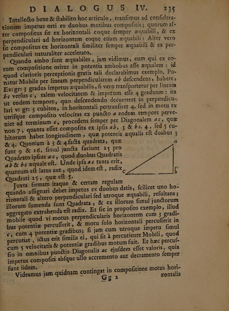 » Intelle&amp;o bene &amp; ftabilito hoc articulo.,. tranfimus ad confidera- £4ionem impetus orti ex duobus motibus compofitis; quorum al- ter compofitus fit ex horizontali eoque femper zquabili; &amp; ex perpendiculari ad horizontem eoque etiam zquabili: Alter vero fit compofitus ex horizontali fimiliter femper zquabili &amp; ex per- pendiculari naturaliter accelerato. | - Quando ambo funt equabiles , jam vidimus, eum qui ex €o- yum compofitione oritur in potentia ambobus effe equalem : id quod clarioris perceptionis gratia tali declarabimus exemplo. Po- natur Mobile per lineam perpendicularem ab defcendens, habere; Ex:gr: 3 gradus impetus zquabilis, fi vero tranfportetur per lineam Pc verfus c ,. talem velocitatem &amp; impetum elle 4 graduum: ita ut eodem tempore, quo defcendendo decurreret in perpendicu- Jari v: gr: 3 cubitos; in horizontali pertranfiret 4. fed in motu ex utrifque compofito velocitas ex pun&amp;o «4 eodem tempore perve- miet ad terminum c, procedens femper per Diagonalem 4c, que non 7, quanta effet compofita ex ipfis 4b, 3 &amp; 5c. 4; fed 5 cu- bitorüm habet longitudinem ; que potentia equalis eft duabus 3 &amp; 4. Quoniam à 3 &amp; 4faGa quadrata, quz. A funt 9 &amp; 16, fimul jun&amp;a faciunt 2$ pro Quadráto ipfius 4c; quod duobus Quadratis ab &amp; bc «quale eft. Unde ipfa 4c tanta erit, Le 'quantum eft latus aut » quod idem eft , radix i n | cios di Ead SR MORS Quadrati 25, quz eft 5. 6o Juxta Srmam itaque &amp; certam regulam quando affignari debet impetus ex duobus datis, fcilicet uno ho- rizontali &amp; altero perpendiculari fed utroque equabili, refultans ; illorum fumenda funt Quadrata., &amp; ex illorum fimul jun&amp;orum ^eggregato extrahenda eft radix. Et fic in propofito exemplo, illud mobile quod. vi motus perpendicularis horizontem cum 3 gradi- bus potentiz percufferit , &amp; motu folo horizontali percufferit in ^c, cum 4 potentiz gradibus; fi jam cum utroque impetu fimul percutiat , j&amp;us erit fimilis ei, qui fit à percutiente Mobili, quod cum 5 velocitatis &amp; potentiz gradibus motum fuit. Et hzc percuf- fio in omnibus pun&amp;is--Diagonalis ac ejufdem effet valoris, quia impetus compofiti abíque ullo accremento aut decramento fempet fant idem. — - (fg E Le e nup AMA Videamus jam quidnam contingat in compofitione motus hori-