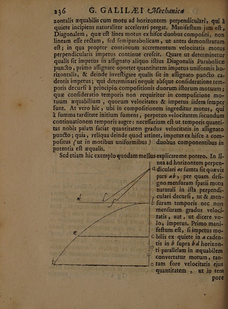 zontalis zquabilis cum motu ad horizontem perpendiculari; qui X- quiete incipiens naturaliter accelerari pergat. Manifeftum jam eft, Diagonalem , quz eft linea motus exhhifce duobus compofiti, non | lineam efle re&amp;am, fed: femiparabolicam ,:ut antea demon(lratum | eft; in qua propter continuum accrementum. velocitatis motus - perpendicularis impetus. continue crefcit.; Quare ut. determinetur qualis fit impetus in affignato aliquo iftius Diagonalis Parabolice: pun&amp;o , primo affignare oportet quantitatem impetus uniformis ho- rizontalis, &amp; deinde inveftigare qualis fit in affignato puncto. ca- | dentis impetus; 'qui determinari nequit abfque confideratione tem- ; poris decurfi à principio compofitionis duorum iftorum. motuum ;1 que confideratio temporis nor requiritur. in compofitione. mo- ' tuum. equabilium , quorum velocitates &amp; impetus iidem femper ; fünt. At vero hic ; ubi in compofitionem ingreditur motus, qui ' à fümma tarditate initium fümens ; perpetuo velocitatem fecundum | continuationem temporis auget: neceffarium efb ut temporis quanti- | tas nobis palam fáciat quantitatem gradus velocitatis. in affignato.- pun&amp;o; quia, reliqua deinde quod attinet, impetus ex hifce. 2 com- | pofitus (ut in motibus uniformibus) duobus componentibus in. potentia eft equalis. TET | cau desi COP S RR Sed etiam hic exemplo quodam melfus explicare me potero. In li- vou Acsi i o DRE nea ad horizontem perpen- ' 4 diculari «c fumta fit quzvis | pars 4^5 per quam defi- | , *- —  '|^;gno menfuram fpatii motu |. naturali in ifla .perpendi- | —|, culari decurfi ,, ut &amp; men- | | b füram. temporis ncc non. ^menfüram: gradus veloci- | ^q tatis, aut, ut dicere vo- | ^ Cb dos impetus, Primo mani- ^ feftum eft, fiimpetus mo- | C bilis ex: quiete in a caden- 2 | Li vi ti; parallelam in equabilem 1 | - T. convertatur motum, tan- | lotam fore velocitatis ejus - ' quantitatem .,,. ut jp tem. TP