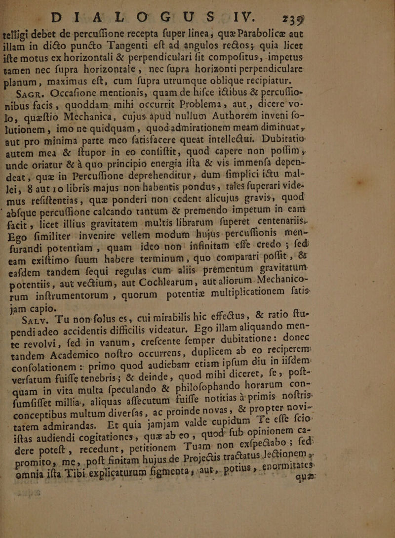 telligi debet de percu(fione recepta fuper linea, que Parabolice aut jllam in di&amp;o pun&amp;o Tangenti eft ad angulos redos; quia licet ite motus ex horizontali &amp; perpendiculari fit compofitus, impetus tamen nec fupra horizontale , nec fupra horizonti perpendiculare planum, maximus eft, cum fupra utrumque oblique recipiatur. ^ SacR. Occafione mentionis, quam de hifce i&amp;ibus.&amp; percuílio- nibus facis, quoddam. mihi occurrit Problema; aut, RE pd ]lo, queftio Mechanica, cujus àpud nullum Authorem invehi fo- Jutionem , imo ne quidquam , quod.admirationem meam diminuat aut pro minima parte meo fatisfacere queat intelledui. Dubitatio gutem mea &amp; itupor in eo confiftit, quod capere non potlim , unde oriatur &amp; à quo principio energia ifta &amp; vis immenfía depen- deat, que in Percuffione deprehenditur, dum fimplici i&amp;u. mal- lei, 8 aut 10 libris majus non habentis pondus , tales fuperari vide- mus re(ftentias, que ponderi non cedent alicujus gravis; quod ' abfque percu(fione calcando tantum &amp; premendo impetum in eai facit licet illius gravitatem multis librarum faperet centenariis. Ego fimiliter invenire vellem modum hujus percuffionis men- furandi potentiam , quam ideo non' infinitam effe credo ; fed: eam exiftimo- fuum habere terminum , quo comparati poflit ,' &amp; eafdem tandem fequi regulas cum. aliis: prementum gravitatum. potentiis, aut ve&amp;ium, aut Cochlearum, aut aliorum :Mechanico- rum inftrumentorum , quorum potentiz multiplicationem fatis jam capio. | DN i ' Sarv. Tu nonfolus es, cui mirabilis hic effeGus, &amp; ratio ftu- pendi adeo accidentis difficilis videatur. Ego illam aliquando men- te revolvi, fed in vanum, crefcente femper dubitatione : donec tandem. Academico noftro occurrens, duplicem ab eo reciperem: - confolationem : primo quod audiebanr etiam ipfum diu in iifdem: verfatum fuiffe tenebris; &amp; deinde, quod mihi diceret; fe. poft- quam in vita multa (peculando &amp; philofophando horarum con- fumfiffet millia, aliquas affecutum fuiffe notitias à primis noftris conceptibus multum diverías, ac proinde novas, &amp; propter Dovis. - tatem admirandas. Et quia jamjam valde cupidum Te cífe fcio: iftas audiendi cogitationes, quaab eo ; quod: fub Rada pu dere poteft, recedunt, petitionem Tuam: non sx pmi fed: promito, me, poft finitam hujus de Projecus tractatus Jet ionem omnia ifta. Tibi explicaturum figmenta ; aut». potet» -£n xod