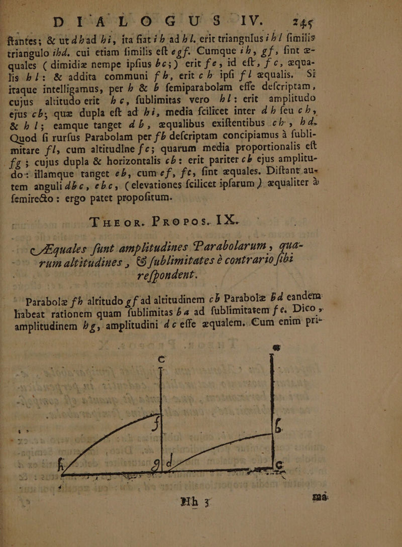 [| pn PW O'd'u sg cIV. ffantes; &amp; utd bad bi, ita fiat / b ad PI. erit triangulus / 77 fimilis triangulo ibd. cui etiam fimilis eft egf. Cumque i5, gf, fint e- quales ( dimidie nempe ipfius 5c) erit fe; id eft, fc, equa- lis b /: &amp; addita communi f», erit c b; ipfi f/ equalis. Si itaque St ge per b &amp; b femiparabolam effe defcriptam, cujus altitudo erit ^ c, fublimitas vero bl: erit amplitudo ejus cb, que dupla eft ad 5i, media fcilicet inter d b feu cb, &amp;bl; eamque tanget Z5, zqualibus exiftentibus cb, h4. Quod fi rurfus Parabolam per fb deícriptam concipiamus à fubli- mitare f/, cum altitudine fc; quarum media proportionalis eft fg $ cujus dupla &amp; horizontalis cb: erit pariter cb ejus amplitu- do: illamque tanget eP, cum ef, fc, fint equales. Diftant au- tem anguli 4b c, ebc, (elevationes fcilicet ipfarum ). equaliter à - femire&amp;o : ergo patet propofitum. T REOR. PRopPos. IX. cuales fünt amplitudines CParabolarum , qua- rum altitudines , €8 fublimitates à contrario fibi refpondent. ' Parabolz f altitudo g f ad altitudinem cb Parabole Dd eandem: libeat rationem quam fublimitas £4 ad fublimitatem fe. Dico » amplitudinem P, amplitudini 4c effe gqualem...Cum enim pri- à E23. *