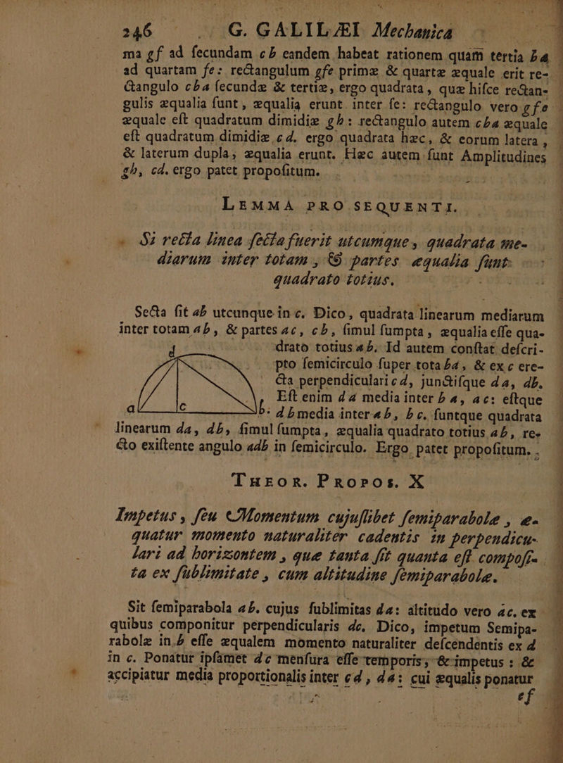 315 ' .41G. GALIB/ED Mecbayed 5 ma £f ad fecundam c£ eandem habeat rationem quiam tertia ba ad quartam fe: re&amp;angulum gfz primz &amp; quartz zquale erit re-- Gangulo c£4 fecundz &amp; tertiz, ergo quadrata , quz hifce re&amp;an- gulis equalia funt, zqualia erunt. inter fe: re&amp;angulo vero gfe- zquale eft quadratum dimidie g^: re&amp;angulo autem c5a «quale eft quadratum dimidie,c 4. ergo quadrata hzc, &amp; eorum latera , &amp; laterum dupla; zqualia erunt. Flgc autem funt Amplitudines £^, cd. ergo patet propofitum. Rien f  »: U 4 3 à - LrtMMA PRO SEQUENTI. - - 4$ recta linea fola fuerit utcumque , quadrata sue- dierum intey totam , €9 partes equalia fünt: quadrato totzus. —— Peg Se&amp;a fit 4b utcunque in c. Dico, quadrata linearum mediarum inter totam 45 , &amp; partes 4c, cb, (imul fumpta, zqualia effe qua- d t - rato totius 45. Id autem conftat defcri- | i pto femicirculo fuper tota £4 , &amp; ex c ere- Ga perpendicularicZ, jun&amp;ifque 44, db. A, Eftenim 44 media inter P 4, ac: eftque L mi dar AE b media intera 5, P c. funtque quadrata linearum Za, 45, fimulfumpta, zqualia quadrato totius 42, re» &amp;o exiftente angulo «4b in femicirculo. Ergo patet propofitum. . Turong.PRo»ros. X Impetus , féu eJMomentum cujuflibet femiparabole , e- quatur qomento naturaliter. cadentis. im perpendicu- Jari ad boriziontem , que tauta fft quanta eff COMpOff. ta ex füblimitate , cum altitudine femiparabole. P mo pm ec RP We EOS T ASOPREIVIRCOOT Un I RE 2 2o S Sit femiparabola «5. cujus fublimitas 44: altitudo vero 4c. ex quibus componitur perpendicularis dc. Dico, impetum Semipa- rabolz in. effe equalem momento naturaliter defícendentís ex 4 - in c. Ponatur ipfamet 4c menfura elfe temporis, &amp; impetus : &amp; ^ accipiatur media proportionalis inter cd , 44: cui squalis ponatur »  MP te