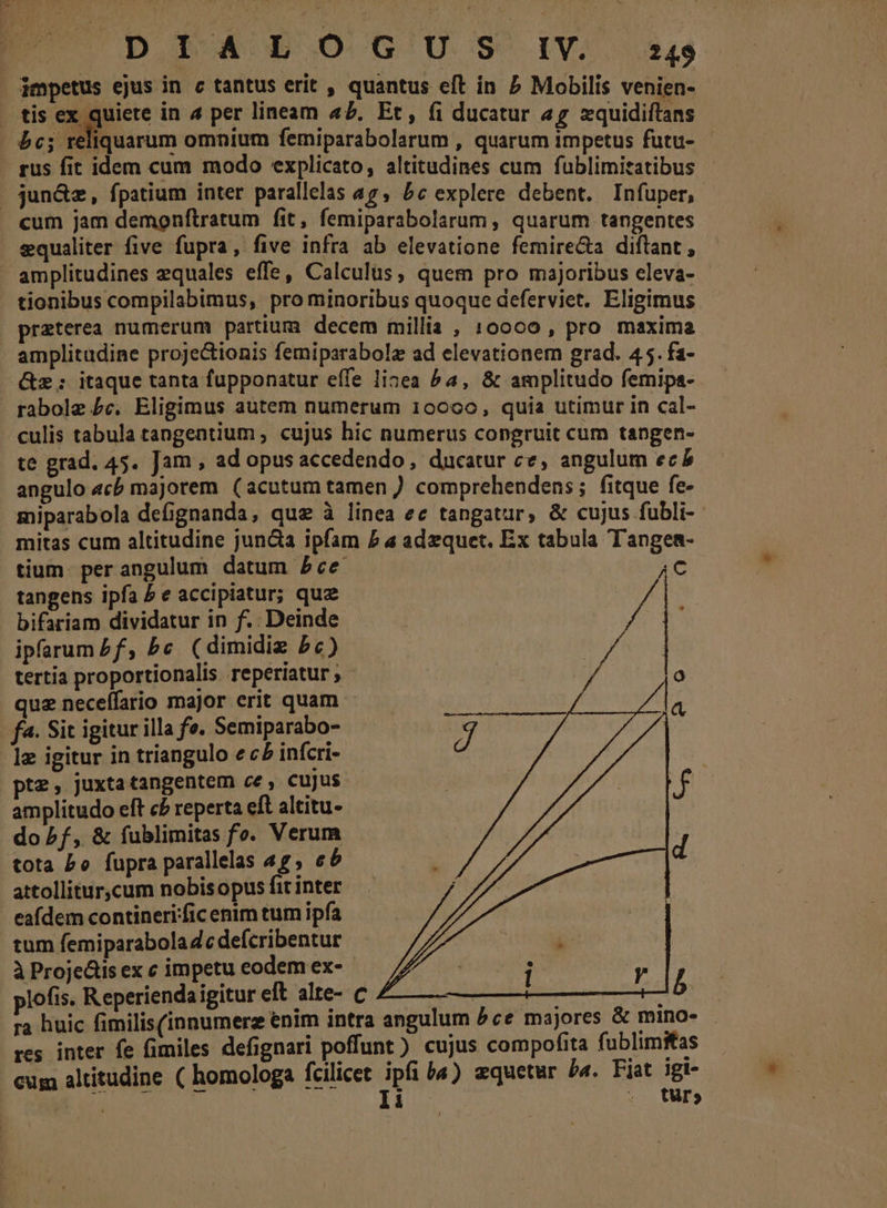 impetus ejus in c tantus erit , quantus eft in 7 Mobilis venien- . tis ex quiete in 4 per lineam a£. Et, (i ducatur 5 xquidiftans 5c; reliquarum omnium femiparabolarum , quarum impetus futu- rus fit idem cum modo explicato, altitudines cum fublimitatibus . jun&amp;z, fpatium inter parallelas a7, 5c explere debent. Infuper, cum jam demonftratum fit, femiparabolarum , quarum tangentes equaliter five fupra, five infra ab elevatione femire&amp;a diflant , amplitudines equales effe, Calculus, quem pro majoribus eleva- tionibus compilabimus, pro minoribus quoque deferviet. Eligimus praterea numerum partium decem millia , 10000 , pro maxima amplitudine proje&amp;ionis femiparabolz ad elevationem grad. 4 5. fa- &amp;z;: itaque tanta fupponatur effe lisea ^a, &amp; amplitudo femips- . rabole £c. Eligimus autem numerum 10000, quia utimur in cal- culis tabula tangentium ; cujus hic numerus congruit cum tangen- te grad. 45. Jam , ad opus accedendo, ducatur ce, angulum ec angulo «cb majorem (acutum tamen ) comprehendens; fitque fe- miparabola defignanda, que à linea ec tangatur, &amp; cujus fubli- mitas cum altitudine juncta ipfam £ a adzquet. Ex tabula Tangea- tium. per angulum datum 5ce 4C tangens ipfa P e accipiatur; qua bifariam dividatur in f.. Deinde Va ht ipfarum £f, bc (dimidiz bc) y Qo tertia proportionalis reperiatur ; quz necelfario major erit quam fa. Sit igitur illa fe. Semiparabo- lg igitur in triangulo e c£ infcri- pte, juxtatangentem ce, cujus amplitudo eft c£ reperta eft altitu- do f, &amp; fublimitas fo. Verum tota Po fupra parallelas 4g, e attollitur,cum nobisopus fit inter eafdem contineri:ficenim tum ipfa tum femiparabola dc defcribentur à Proje&amp;is ex c impetu eodem ex- ; : plofis. Reperiendaigitur eft alte- c ea | b ra huic fimilis(innumerz enim intra angulum P ce majores &amp; mino- res inter fe fimiles defignari poffunt ) cujus compofita fublimitas cum altitudine ( homologa fcilicet ipfi b«) equetur ba. Fiat igi- Tw li : RBS 95 turo