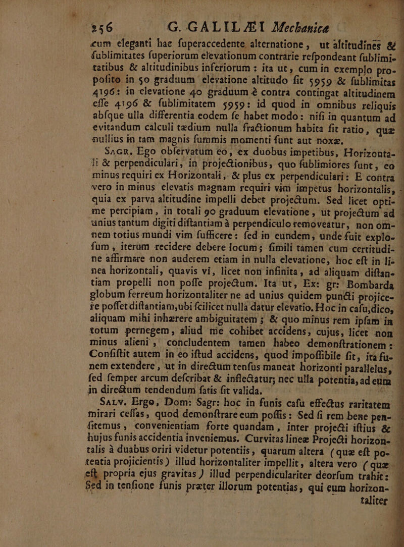 j Sex z l c $36. — G.GALILJEI Mecbanice ;1] €um eleganti hae fuperaccedente alternatione , ut altitudines &amp; |. fublimitates fuperiorum elevationum contrarie refpondeant fublimi- | tztibus &amp; altitudinibus inferiorum : ita ut, cum in exemplo pro- | pofito in so graduum elevatione altitudo fit $959 &amp; fublimitas : 4196: in elevatione 4o graduum 2 contra contingat altitudinem ' effe 4196 &amp; fublimitatem $959: id quod in omnibus reliquis | abíque ulla differentia eodem fe habet modo: nifi in quantum ad - evitandum calculi tzdium nulla fra&amp;ionum habita fit ratio, que nullius in tam magnis fummis momenti funt aut noxz. : É SaGn, Ego obfervatum eo, ex duobus impetibus, Horizonta- | li &amp; perpendiculari, in proje&amp;ionibus, quo füblimiores funt, eo - minus requiri ex Horizontali ,- &amp; plus ex perpendiculari: E contra | vero in minus elevatis magnam requiri vim impetus horizontalis, - quia ex parva altitudine impelli debet proje&amp;um. Sed licet opti- - me percipiam , in totali go graduum elevatione , ut proje&amp;um ad ' unius tantum digiti diftantiam à perpendiculo removeatur, non om- - nem totius mundi vim fufficere: fed in eundem, unde fuit explo- | fum , iterum recidere debere locum; fimili tamen cum certitudi- ne affirmare non auderem etiam in nulla elevatione, hoc eft in li- nea horizontali, quavis vi, licet non infinita , ad aliquam diftan- 1 tiam propelli non poffe projectum. Ita ut, Ex: gr: Bombarda ; globum ferreum horizontaliter ne ad unius quidem pundli projice- , Ort Ov 2 PNE ST 75 VK T E ?7 : L K D | ad ! É ie poffet diftantiam;ubi fcilicet nulla datur elevatio. Hoc in cafu,dico, aliquam mihi inhzrere ambiguitatem ; &amp; quo minus rem ipfam in j totum pernegem, aliud mie cohibet accidens, cujus, licet nom . minus alieni , concludentem tamen habeo demoenftrationem -: Confiftit autem in eo iftud accidens, quod impoffibile fit, itafu- nem extendere , ut in dire&amp;umtenfus maneat horizonti parallelus, - E ** L fed femper arcum defcribat &amp; infle&amp;atur; nec ulla potentia;adeum in dire&amp;um tendendum fatis fit valida. — | EM . Sarv. Ergo, Dom: Sagr: hoc in funis cafu effeus raritatem. mirari ceffas, quod demonftrare eum poffis: Sed fi rem bene pen- - frtemus, convenientiam forte quandam, inter proje&amp;i iftius &amp; hujus funis accidentia inveniemus. Curvitas linee ProjeGi horizon- . talis à duabus oriri videtur potentiis, quarum altera ( quz eft po- tentia projicientis) illud horizontaliter impellit, altera vero (que. efl propria ejus gravitas ) illud perpendiculariter deorfum trahit: à Sed in tenfione funis prater illorum potentias, qui eum horizon- | RIA EDNL E La taliter —