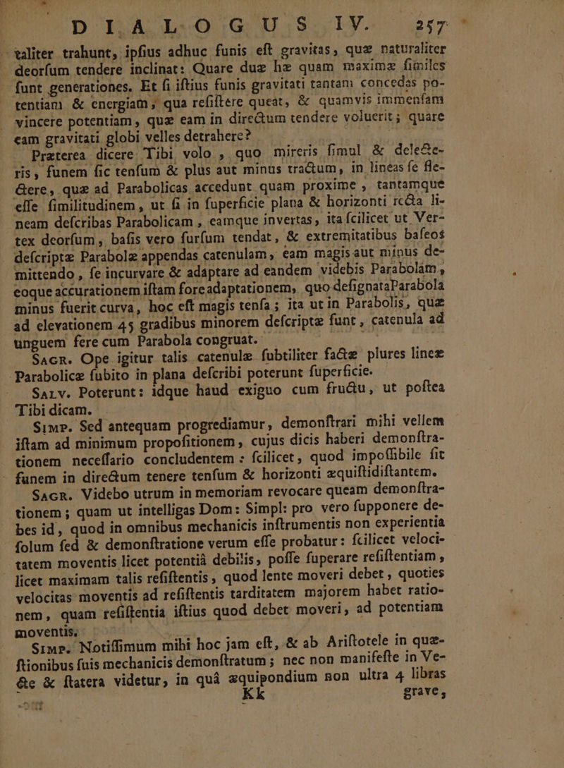 aliter trahunt, ipfius adhuc funis eft gravitas, quz naturaliter . deorfum tendere inclinat: Quare dug hz quam maximz fimiles - funt generationes, Et fi iftius funis gravitati tantam concedas po- tentiam &amp; energiam , qua refiftere queat, &amp; quamvis immenfam vincere potentiam , qux eam in dire&amp;um tendere voluerit ; quare cam gravitari globi velles detrahere? | IU Preterea dicere; Tibi volo , quo mireris fimul &amp; dele&amp;e- ris , funem fic tenfum &amp; plus aut minus tradum, in lineas fc fle- Gere, quz ad. Parabolicas accedunt. quam proxime , tantamque elfe fimilitudinem , ut &amp;i in fuperficie plana &amp; horizonti rcÓa li- neam defcribas Parabolicam , eamque invertas ita fcilicet ut Ver- tex deorfum ,. bafis vero furfum tendat, &amp; extremitatibus bafeos . defcriptz Parabolz appendas catenulam » eam magisaut minus de- mittendo , fe incurvare &amp; adaptare ad eandem videbis Parabolám; eoque accurationem iftam foreadaptationem, quo defignataParabola minus fuerit curva, hoc eft magis tenfa; ita utin Parabolis, qua ad elevationem 45 gradibus minorem defcripte funt , catenula ad unguem fere cum Parabola congruat. Ia E. gun SAcm. Ope igitur talis catenule fubtiliter fa&amp;z plures lines Parabolicz fubito in plana defcribi poterunt fuperficie. Sarv. Poterunt: idque haud exiguo cum fru&amp;u, ut poftea Tibi dicam. | Siu. Sed antequam progrediamur, demonftrari mihi vellem iftam ad minimum propofitionem , cujus dicis haberi demonftra- tionem neceffaio concludentem : fcilicet, quod impoffbile fit - funem in dire&amp;um tenere tenfum &amp; horizonti zquiftidiftantem. SAcR. Videbo utrum in memoriam revocare queam demonftra- tionem ; quam ut intelligas Dom: Simpl: pro vero fupponere de- — bes id, quod in omnibus mechanicis inftrumentis non experientia folum fed &amp; demonftratione verum effe probatur: fcilicet veloci- tatem moventis licet potentià debitis, poffe fuperare refiftentiam , - ficet maximam talis refiftentis, quod lente moveri debet , quoties velocitas moventis ad refiftentis tarditatem. majorem habet ratio- nem, quam refiflentia iftius quod debet moveri, ad potentiam moventis, 5 | Simp. Notiffimum mihi hoc jam eft, &amp; ab Ariftotele in qua- ftionibus fuis mechanicis demonítratum ; nec non manifeftre in Ve- Ge &amp; flatera videtur, in quá zquipondium mon ultra 4 libras 1 Kk grave; ots  ;