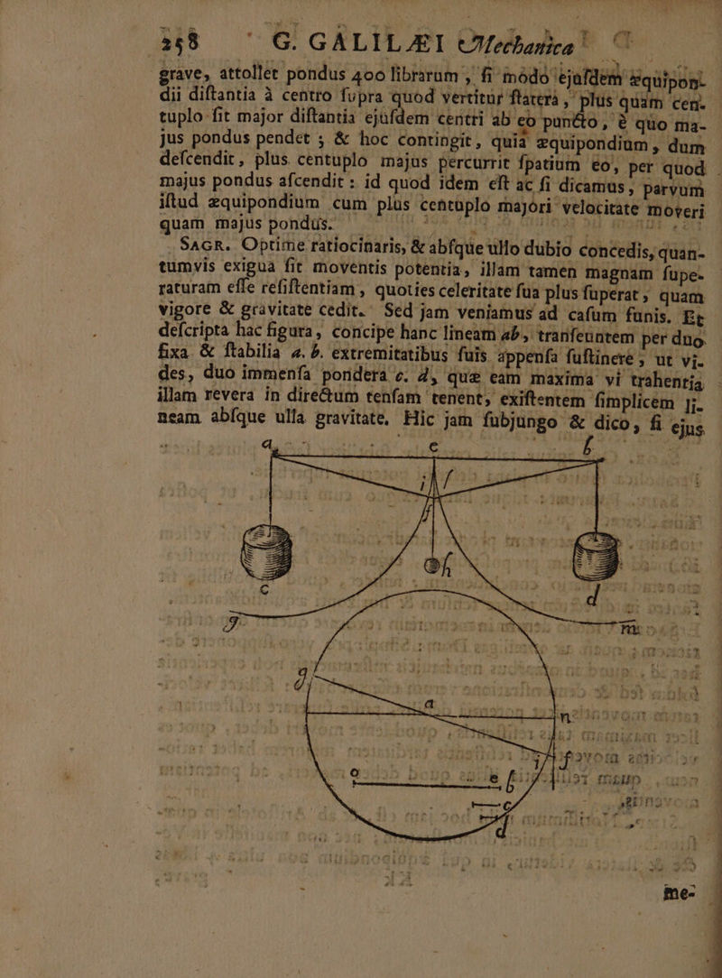 Ht G GALILAET Clfehaike! C grave, attollet pondus 400 librarum , fi módo 'ejafdem dlpun. | dii diftantia à centro fupra quod vertitur flaterá , plus. Wen ted. tuplo fit major diftantia ejüfdem centri ab e pun&amp;o, é quo ma- - jus pondus pendet ; &amp; hoc contingit, quia zquipondium , dum defcendit, plus centuplo majus percurrit fpatium eo, per quod . majus pondus afcendit : id quod idem elt ac fi dicamus, parvum iltud zquipondium cum plus centüplo majori. velocitate moveri quam majus pondus. D. 2d tr, H3 HHLMR aH. Ma cau , SAGR. Optime ratiocinaris, &amp; abfque ullo dubio concedis, quan- tumvis exigua fit moventis potentia, illam tamen magnam fupe. raturam effe refiftentiam , quoties celeritate fua plusfüperat; quam vigore &amp; gravitate cedit. Sed jam veniamus ad cafum funis. Et - defcripta hac figura , concipe hanc lineam ab, tranfeuntem perduo fixa &amp; ftabilia «. 5. extremitatibus fuis appenía fuftinere ; ut vj. des, duo immenía pondera e. 2, que eam maxima vi trahentja illam revera in dire&amp;um tenfam tenent, exiftentem fimplicem [;. neam. abíque ulla gravitate, Hic jam fubjungo &amp; dico, fi ejus : MN oe Ni ew dL e / 1 i - e de ET. 7] 2 La DD € LS LE :] » - * AU 5 » c 4x93 Am M à TER . 4 AA WE $ d m: | ÁO * * - I4 A t 1 le lema d d a d -- M31 (GbUD ona. i , SJED nov: 3 ^ Tw