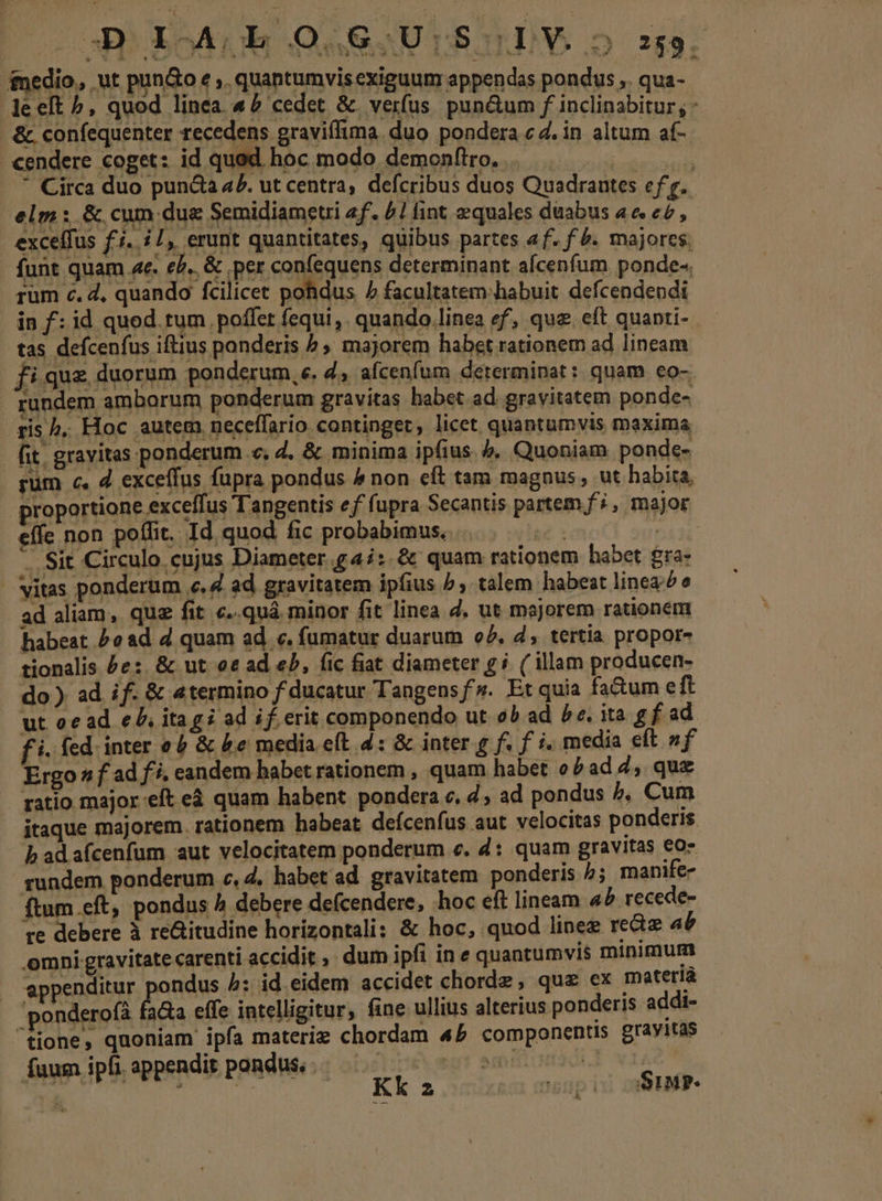 OBS doAnb QaSsErLSILDV D i53, fnedio., ut pun&amp;o e ,. quantumvis exiguum appendas pondus ,. qua- leet ^, quod linea « b cedet &amp;. verfus. pun&amp;um f inclinabitur, -- &amp;. confequenter recedens graviffima. duo pondera c 4. in Aria, cendere coget: id quod hoc modo demonftro. | à * Circa duo pundia a£. ut centra, defcribus duos Quadrautes ef g.. elm : &amp; cum due Semidiametri af. ^1 fint equales duabus ae e, exceffus £i. i/, erunt quantitates, quibus partes af. f &amp;. majores; funt quam 4e. e/.. &amp; .per confequens determinant afcenfum ponde-. rum c. d, quando fcilicet pohdus b facultatem habuit defcendendi in d . id quod tum poffet fequi, quando.linea ef, quz eft quanti- tas defcenfus iftius ponderis ^ ; majorem habet rationem ad lineam fi quz duorum ponderum, e. 4, afcenfum determinat: quam eo- . rundem amborum ponderum gravitas habet ad. gravitatem ponde- gis b. Hoc autem neceffario continget, licet quantumvis maxima fit. gravitas ponderum .«, Z. &amp; minima ipfius. b. Quoniam ponde- rum «c. 4 exceffus fupra pondus ^ non eft tam magnus , ut habita, proportione exceffus Tangentis ef fupra Secantis partem 5, major effe non poífit. Id quod fic probabimus. . : -.. Sit Circulo cujus Diameter 4i: &amp; quam rationem babet gra: vitas ponderum €. 4. ad gravitatem ipíius P , talem habeat linea e ad aliam, qua fit c..quá minor fit linea 4. ut majorem rationem habeat ^od 4 quam ad. e. fumatur duarum o2, 4, tertia propor- tionalis £e: &amp; ut ee ad eb, fic fiat diameter g i ( illam producen- do ) ad if. &amp; «termino f ducatur Tangensf». Et quia fa&amp;um eft ut oe ad. eL, ita g ad if erit componendo ut eb ad be. ita g f ad f i. fed. inter e &amp; &amp; ke media eft. d: &amp; inter g f. f ;. media eft nf Er go^f ad f. eandem habet rationem , quam habet ob ad 2, quz ratio major eft eà quam habent pondera c, 4, ad pondus 7, Cum . itaque majorem. rationem habeat. deícenfus aut velocitas ponderis b ad afcenfum aut velocitatem ponderum e. 4: quam gravitas eo- rundem ponderum c, d, habet ad. gravitatem ponderis ^; manife- ftum eft, pondus À debere defcendere, hoc eft lineam 45 recede- re debere à re&amp;itudine horizontali: &amp; hoc, quod line red ab omni gravitate carenti accidit , dum ipfi in e quantumvis minimum eppenditur ndus 5: id eidem accidet chordez , quz ex materlà .ponderofà a&amp;a effe intelligitur, fine ullius alterius ponderis addi- tione, quoniam ipfa materiz chordam 45 components gravitas fuum ipft appendit pondus. us mut smiud3di WA. TON Kk 2 ssspos SIME.