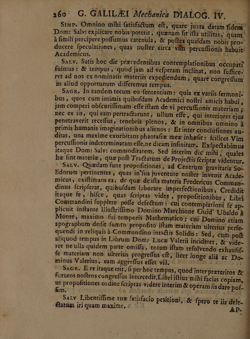 160^ G. GALILAEI 7Mechasiez DIALOG, iV. ducere fpeculationes , quas nofter. circa v -Academictus, : oum 2p60199 ens h percuffioris habuit Sarv. Satis hoc die praecedentibus contemplationibus occupáti ret ad nos ex nominatis materiis expediendum ; in aliud opportunum differemus tempus. ATEME Via SAGR. In eandem tecum eo fententiam: quia ex variis fermoni- bus, quos cum intimis quibufdam Academici noflri amicis habui , jam comperi obfcuriffimam effe iftam de vi perc nec ex iis, qui eam pertra&amp;tarunt; ullum effe, : itaque Dom: Salv: commoditatem, Sed. interim dic mihi , he fint materie , quz poft Traétatum de Proje&amp;is féript den Sarv. Quadam funt propofitiones , ad Centrum eravitatis So- .quales micus ; cxiftimans ea; de que deifta materia Frederic iaque fe, hifce, quas fcriptas vides , propofitionibus, Libri Monte, maximo fui temporis Matlieniatico ; cui Domino etiam | apographum dedit fumto: propofito iflam materiam ulterius perfe- - | quendi in reliquis à Commandino inta&amp;is Solidis : Sed, cum poft fe materiam non. ulterius progreffüs eft; licet lon minus Valerius, eam ággreffus effet vid, 7^ 0007 SAGR. E re itaque erit, (i per hoc tempus, futuros noftros congreffus intercedit, Libri i ut propofttiones o:dine fcriptas videre interi SaLv Libentiffime tuz fatisfa tum iri quam maxime, « AP.