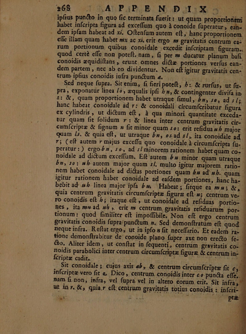 ipfius pun&amp;o in quo fic terminata fuerit: ut quam proportiones habet infcripta figura ad exceffum quo à conoide fuperatur, ean- dem ipfam habeat ad xi. Oftenfum autem eft, hanc proportionem. effe illam quam habet sx ac xi, erit ergo. s gravitatis centrum eas - rum portionum. quibus conoidale excedit infcriptam figuram... quod certé effe non poteft, nam , (i per »» ducatur planum bafi. conoidis equidiítans ,, erunt. omnes di&amp;z portiones verfus ean- . dem. partem , nec ab eo dividentur. Non eft igitur gravitatis cen-« trum ipfius conoidis infra pun&amp;um 4. dd 454 | Sed neque fupra. Sit enim, fi fieri poteft, 5: &amp; rurfus, ut fu-- pra, exponatur linea /? , equalis ipfi hs, &amp; contingenter divifa in. £: &amp;, quam proportionem habet utraque fimul , 4, so, ad ;/ s. hanc habeat Conoidale ad r: &amp; conoidali circumfcribatur figura ex cylindris , ut dium eft, à qua minori. quantitate exceda- tur quam fit folidum. » : &amp; linea inter centrum gravitatis cir- - cumícriptz &amp; fignum s fit minor quam so: erit refidua « ^ major. ' quam /5. &amp; quia eft, ut utraque 5», osad «/,. ita conoidale ad *; (eft autem r majus exceffu quo. conoidale à circumfcripta fu- peratur:) ergo£z, so, ad s/ minorem rationem habet quam co-- noidale ad dictum exceffüm, Eft autem 55 minor quam utraque - bn, so: nb autem major quam 5/, multo igitur majorem. ratio- - nem habet conoidale ad dicas portiones quam 44 ad' sb. quam. igitur rationem habet conoidale ad eafdem portiones, lianc lia- j bebit ad' 45. linea major ipfa £s ^ Habeat ;. firque ea 5m»; &amp;, quia centrum gravitatis circumfcripte figurz eft; centrum ve — ro conoidis eft ^; itaque eft , ut conoidale ad, refiduas portio- - mes, ita ms» ad. wh ,. erit »» centrum, gravitatis refiduarum pore - tionum: quod fimiliter eft impoffibile. Non eft ergo centrum gravitatis conoidis fupraipun&amp;um ». Sed. demonftratüm eft quod: - neque infra. Reftat ergo, ut in.ipfo z fit neceffario, Et eadem ra- - tione demonftrabitur de: conoide plano fuper axe non ere&amp;o fe- | &amp;o. Aliter idem , ut conflat. in fequenti, centrum gravitatis coc. ^ noidis parabolici inter centrum. circumfcriptz figure &amp; centrum in-- | Ícriptz cadit. : Lin His nNEDD 2 D Sit conoidale ;. cujus axis 4b, &amp; centrum circumfcriptz fit c4. — infcriptz.vero fit e&amp; Dico, centrum. conoidis inter co-pun&amp;a effe, — nam fi.non, infra, vel fupra. vel in altero eorum. erit. Sit infra, n ut Inr. &amp;, gnia.r cft centrum gravitatis totius conoidis :; infcri- — ; VN C