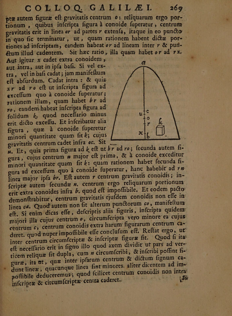 A Ó x 2 j A Al i pt - T7 H COLLOO. GALILAJEL 269 tionum , quibus inícripts figura à conoide fuperatur, centrum gravitatis erit in linea or ad partes v extenía, itaque in eo pun&amp;o in quo fic terminatur, ut, quam rationem habent di&amp;z por-- aut intra, aut in ipfa bafi. Si vel ex- tra, velin bafi cadat ; jam manifeftum eft abfürdum. Cadat intra : &amp; quia xr ad ro eít ut infcripta figura ad exceffum quo à conoide fuperatur; pationem illam, quam habet £7 ad folidum 4, quod neceffario minus | erit. di&amp;o exceffu. Et iofcribatur alia figura , que à conoide fuperetur minori quantitate quam fit£; cujus ravitatis centrum cadet infra oc. Sit 7 | s. Et, quia prima figura ad k eff ut br ad ro; fecunda autem fi- minori quantitate quam fit 4: quam rationem habet fecunda fi- ura ad exceffum quo à conoide fuperatur, lianc habebit ad rs linea major ipfa 5r. Eft autem 7 centrum gravitatis conoidis ;. in- fcriptz autem fecunde », centrum ergo reliquarum portionum erit extra conoides infra £ quod eft impoffibile, Et eodem paGo: demonftrabitur, centrum gravitatis ejufdem conoidis non effe in linea c4. Quod'autem non fit alterum pun&amp;orum ce, manifeftum eft. Si enim: dicas effe, defcriptis aliis figuris, infcripta quidenr majori illa cujus centrum o, circumfcripra vero minore ea cujus: centrum €, centrum conoidis extra harum: figurarum centrum ca- deret. quod nuper impoffibile effe conclufum eff, Reftat ergo, ut inter centrum circumfcripte &amp; infcripte figurz fit. Quod fi ita: eft neceffário erit in figno illo quod axem dividit ut pars ad ver- ticem relique fit dupla, cum » circumfcribi , &amp; infcribi poffint fi- gure, ita at, que inter ipfarum centrum &amp; di&amp;um fignum ca- po(ibile deduceremus; quod fcilicet centrum conoidis non intra! . infcripte &amp; circumfcripta centra caderet. CORE UAE