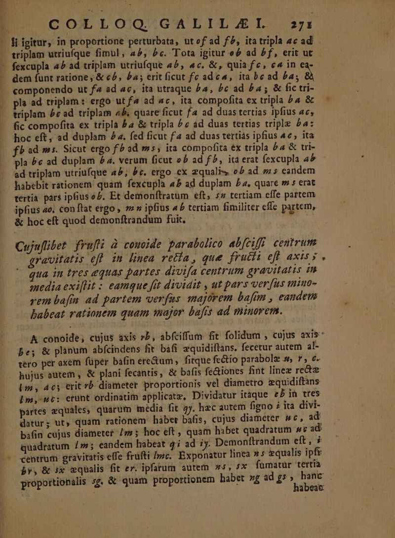 T n 3 t worin t ocv, v fexcupla 4^ ad triplam utriufque 4^, «c. &amp;, quia fe, c« in ca- dem funt ratione , &amp; có, £a; erit ficut fe adea, ita bead Pa; à componendo ut fa ad ac, ita utraque Pa, £c ad £4; &amp; fic tri- pla ad triplam: ergo ut f^ ad ac, ita compofita ex tripla ba &amp; triplam £c ad triplam 4&amp;, quare ficut f4 ad duas tertias ipfius ac, fic compofita ex tripla ba &amp; tripla ^ c ád duas tertias triple 24: hoc eft, ad duplam 4. fed ficut fa ad duas tertias iphus 4e, ita ad triplam utriufque 45; 9c. ergo ex zqualis o5 ad m5 eandem tertia pars ipfius o5. Et demonftratum eft, 5» tertiam effe partem ipfius ao. con ftat ergo , s» ipfius 45 tertiam fimiliter effe partem, &amp; hoc eft quod demonftrandum fuit. i20 Cujaflibet frufi à comode parabolico abfeifi centrum gravitatis efl im linea retía , que frucii efl axis y qua in tres equas partes divifa ceutrum gravitatis in media exiflit : eamque fit dividit , ut pars ver fits miuo- * babeat rationem quam major bafis ad minorem. pe; &amp; plinum abfcindens fit. bafi zquidiftans. fecetur autem al- tero per axem füper bafin ere&amp;um, fitque fe&amp;io parabole s r, 6. hujus autein , &amp; plani fecantis, &amp; bafis fe&amp;iones fint linez recte Lm, 4c erit rb diameter proportionis vel diametro zquidiftans lm, uc: erünt ordinatim applicatz, Dividatur itáque £P in tres partes equales, quarum média fit 2y. hzc autem figno à ita divi- datur; ut, quam rationem hàbet bafis, cujus diameter sc, ad bafin cujus diameter /;; hoc elt , quam hibet quadratum »vc ad quadratum 7»; eandem habeat 4i ad iy. Demonftrandum eft, centrum gravitatis elfe früfti sc. Exponatur linea » * equalis ipft b», &amp; Sx qualis fit ez; ipfarum autem os, 5x famatur tertia habeac