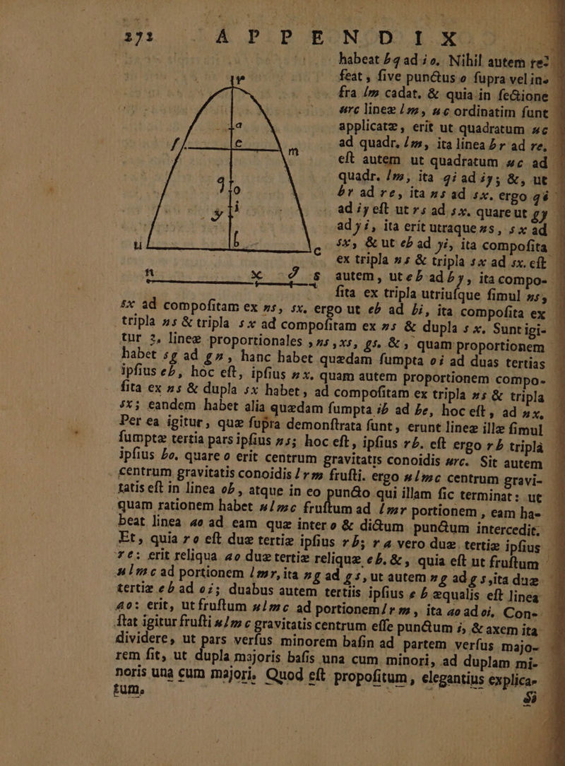 qr 0585 PIBORONDDOR ROD M P abi md 2015 habeat /2ad io. Nihil antem re2. feat , five pun&amp;us o fupra vel ins ' fra /m cadat, &amp; quia in fe&amp;ione | arc linez /s2, 4c ordinatim funt y] applicatz, erit ut quadratum «c | ad quadr, /»5, ita linea P r ad re, 1 eft autem ut quadratum 4c ad quadr. /», ita 2iad iy; &amp;, ut. — br ad re, itassad sx. ergo qgé ad iy eft ut 5 ad 5x. quare ut £y ad yi, ita erit utraquezs, sx ad 1 5x, &amp; ut eb ad ji, ita compofita ' : ex tripla »; &amp; tripla sx ad sx.eft - Hui ... X -é s autem, uteP ad by, itacompo- | | .— fita ex tripla utriufque fimul ss, £x ad compofitam ex ss, sx, ergo ut e? ad Lj, ita compofita ex. tripla ss &amp; tripla. sx ad compofitam ex 5 &amp; dupla s x, Sunt igi- tur 2, linee proportionales , z5 ,xs, £5.&amp;; quam proportionem habet s £ ad g^», hanc habet quedam fumpta oi ad duas tertias | 1 ipfius e£, hoc eft, ipfius 5x, quam autem proportionem compo- fita ex 2s &amp; dupla sx habet, ad compofitam ex tripla »s &amp; tripla 7x; eandem habet alia quedam fumpta iP ad Ze, hoc eft, ad ax, Per ea igitur; quz fupra demonftrata funt, erunt linez illz fimul fumptz tertia pars ipfius 75; hoc eft, ipfius r£. eft ergo r£ tripla ipfius £o, quare o erit centrum gravitatis conoidis src. Sit autem. centrum gravitatis conoidis / rs» frufti. ergo 4/;c centrum gravi- - tatis eft in linea o5 , atque in eo pun&amp;o qui illam fic terminat: ut oc .quam rationem habet sc fru umad /;r portionem, eam ha» beat linea. 4o ad. eam. quz intero &amp; di&amp;um pundum intercedit, Et; quia ro eft due tertiz ipfius 75; ra vero duz. tertig ipfius | 7t: erit reliqua 4o du tertiz relique eb. &amp; , quia eft ut fruftum Aulmcad portionem imr, ita ng ad £5, ut autem ng ad g 5 ita dum tertiz eb ad o7; duabus autem tertiis ipfius e £ qualis eft linea. — 40: erit, ut fruftum »1mc ad portionem/ r 72 ,. ita ao ad oj, Con- . Tlat igitur frufti »/ c gravitatis centrum effe pun&amp;um i, &amp; axem ita | dividere, ut pars verfus minorem bafin ad partem verfus majo- rem fit, ut. dupla msjoris bafis una cum minori, ad duplam mi- noris una cum majori, Quod eft. propofitum, elegantius explica- — AM