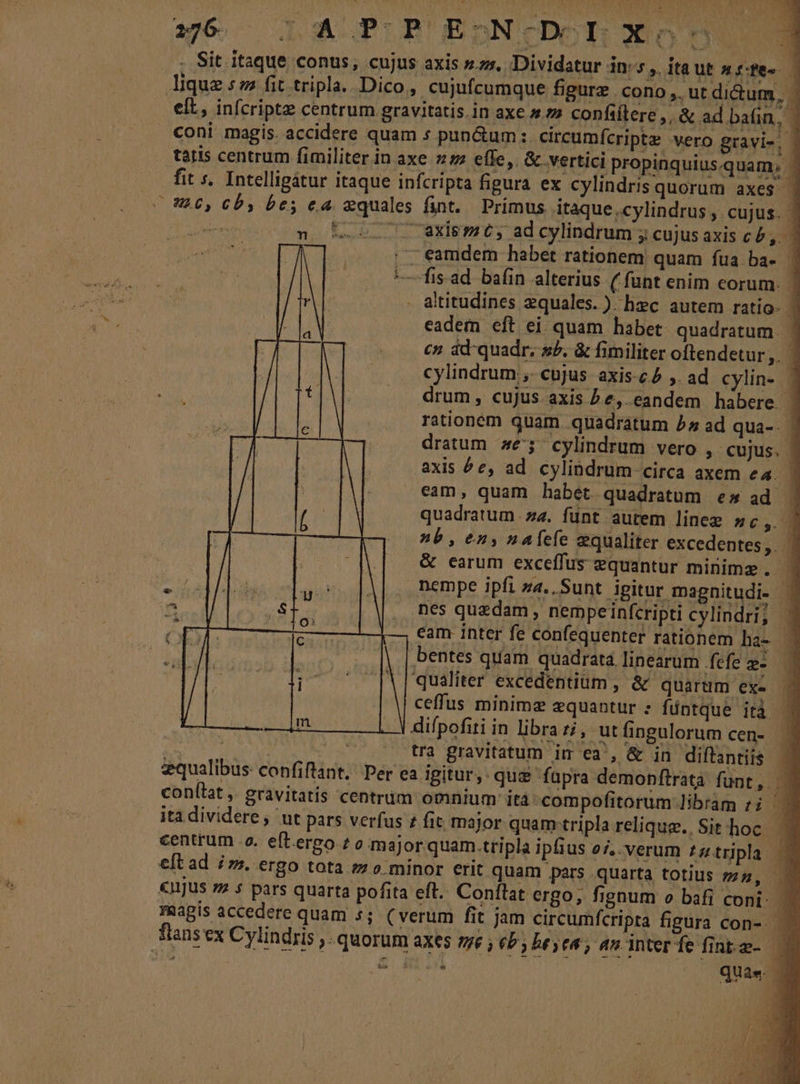 2176 ^ JL A PB'EbnNc(CDORN X05 E - Sit itaque conus, cujus axis sss. Dividatur in:5 ,. ita ut Hiffee lique sz fit tripla. Dico, cujufcumque figure cono, ut dictum, elt, infcriptz centrum gravitatis.in axe ^» confiftere,, &amp; ad bain, - coni magis. accidere quam s pun&amp;um :. eircumícripte vero gravi», | tatis centrum fimiliter in axe 27 effe, &amp; vertici propinquius.quam, ' fit s. Intelligátur itaque infcripta figura ex cylindris quorum axes | L0, Cb, bes c4 xquales fint. Primus itaque.cylindrus, cujus. | VERIS t.o 0 mxis m C, ad cylindrum ; cujus axis cb, 0 ,. eamdem habet rationem quam fua ba- ' —fis.ad ba(in alterius ( funt enim corum. 1] . altitudines zquales.) hzc autem ratio- | eadem eft ei quam habet: quadratum. : c? ád-quadr; s/, &amp; fimiliter oftendetur ,. | cylindrum ,- cujus axis-c£ ,. ad cylin-. | drum, cujus axis Pe, eandem habere. | rationem quam quadratum 5» ad qua-- | dratum 45^ cylindrum vero , cujus. - axis ^e, ad cylibdrum circa axem e4. - eam, quam habet quadratum e» ad | quadratum.z4. fünt autem linee sc, » nb, en» n4fefe qualiter excedentes, | &amp; earum exceffus zquantur minima. | nempe ipfi z4. Sunt ipitur magnitudi- nes quzdam , nempeinfcripti cylindri; : cam inter fe confequenter rationem ha- -— bentes quam quadrata. linearum fefe »- qualiter excedentium , &amp; quarum exe - ceffus minime zquantur : füntque ità difpofiti in librazi, utfingulorum cen-. qo ucancs vos or tra gravitatum id ex, Wn diftantiis qualibus confiftant. Per ea igitur, que fupra demonftrata funt, |. conítat ,. gravitatis centrum omnium itàcompofitorum libram ;; r ita dividere, ut pars verfus 2 fit major quamtripla relique. Sit. hoc centrum .o. eftergo £o major quam.tripla ipfius 95, verum £z tripla: eft ad is. ergo tota m o. minor erit quam pars quarta totius m5, «njus zz 5 pars quarta pofita eft. Conftat ergo; fignum o bafi coni: Faapis accedere quam 5; ( verum fit jam circumfcripta figura con-. - fians ex Cylindris ,. quorum axes sye , eb; Dey es; am interfe fip- | cis /