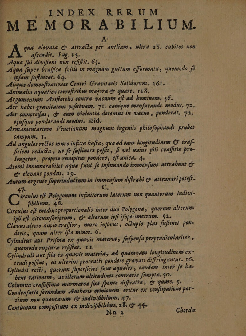 [ INDEX RERUM MEMORAHBILIUM. A qua elevata c attratla per. antliam y ultra. X8. cubitos non ; .-— efeendit. Pag. 15. | - Aqua fni divifoni nom vefijfit. 63. ! 4dqua fuper braffice. folits in magnam guttam efforasata , quomodo f&amp; -dpfam juflineat. 64. |  - Aliqua demon[lrationes Centri. Gravitatis Geliderum. 161. Animalia aqnatica terreffribus majora dy. quare. y18.- drgumentum. Ariflotelis coutra vacumm eft ad. bominem. $6. - «ter. babet gravitatem pofitivam. 71. camque menfarandi nodus, 71. — er compre(fas, cy. cum violentia deteatus in. vacuo , ponderat. 71. eju[que ponderandi modus. ibid. ye | dArmamentarium. Veuetianum. magnum. ingeniis pbilofopbandi prabet CATEpHTR, Ie N i: Ad angulos vetlos muro infixa bafla , que ad eam longitudinem Q' cvaf- fítiemm vedutia , ut fe fnfliner. e poffit , f£ vel unius pili craffitie pro- longetur, proprie rumpitur pondere, e[f unica, 4. omi innumerabiles aque funi fe infinuando immensum attrabust c «€ elevant pondus. 19. | . «durum argento faperindullum in immen[um diflrahi dr. attenuavi potefs - 4i | EE Y diras eft. Polygonuna infimitorum laterum non quantorum iudivi- : fibilium. 46. : | ; - Circulus eff medius proportionalis inter duo Polygona , quorum alterum — dpfieft circumferiptnm , C alternm ipfi ifoperimetrum. $2. - Clavus altero duplo.crajfior ; muro infixus y ochuplo plus fuffinet pon- ... deris, quam alter iffe minor. 6. 5 Cylindrus aut. Prifma ex quavis materia , fnfpenfa perpeudiculariter , quomedo vupture vefiffat.. 11. | Cylindruli ant fila ex. quavis materia, 4d. quamnam longitudinem ex- tendi po[frnt , ut ulterius protratti pondere gravati diffringautur. Y6s Cylindri reti , quorum fiperficies fast equales , eandem. imey fé ba- — 7 bent vationem y, ac illorum altitudines comrarie (ampta, 50. Columza cra[fifiia: marmarsa (ua. [ponte diffratia, &amp; quare. 5. -. Cenden fatio fécumdum: dmboris epinionerm. oritur ex con[Hipatione par- tinm non quantarum. e indivifibilium. 47. Continuum. compofitum. ex indivifibilibws, 28. e$ 44»