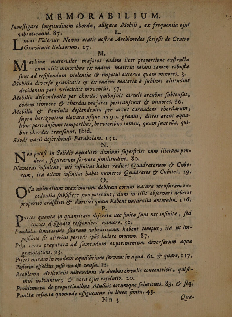 my E , POEM USERS |» MEMORABILIUM Invefligare longitudinem Chorde , alligate 2Molili., ex frequentia ejuí «ibrationum. 87... QM ioo t get ucas Falerius: Novi etatis noflre ZArcbimedes. fcripfit de Centre 4 Gravitaris Solidorum. 27. : . ; wes materiales majores: eadem licet. propertione exfirutla eum aliis minoribus ex eadem. materia minus tamen robuffe fet ad refiflendum violentia Qf impetui externo quam pinores. 5. AMobitia diverfe gravitans Qr ex eadem materia &amp; fublimi altitudiné decidentia pari velocitate moventur. $7. | AMolilia defcendentia per. chordas quibnfois eirculi arcubus fubtenfas, codem tempore C chordas smaajores pertranfeunt. Gy minores. 86. Adolilia cx Pendula defcendentia per arcus earundem chordarum y — fupra borigontem elevata ufque ad 90. gradus , ditlos arcus equa- libus pertran[eunt temporibus, brevioribus tamen, quam (unt illa, qui- bus chordas tranfsunt, Ybid. Adodi varii de[eribendi: Parabolam. 131. | ON. N on potefl in Solidis aqualitev diminui fuperficies cum. illorum pon- dere , figurarum fervata fimilitudine. 80. Numerus infiaitus , uti infinitas babet vadices Quadratorum e Cube- zum, ita etiam infinitos babet numeros Quadratos G Cabitos, 29. ^ animalium maximarum debitam eorum natura wnenfuram ex- O cedentia fubliflere non poterunt, dum in illis obfervari deberet proportio craffitiei c. dnritiei quam babent naturalia animalia, 1 16, pz quaute in quantitate difcreta tiec finite [nut nec infinite , fed . / caiuis dcffgaate refpandent numero, 3$ | Siostt - Pendisla. limitatuta. [aarutn wibrationuas babent. tempus y ita. ut in- po[frbile fft alterins periodi ipfis indere motum. 87. Pila cerea preparata ad [mendum experimentum diver(arum. aqua grauitatum, 93- | | Pifces mirum in modum equilibrium [ervant in aqua. G2. G* quare, 117, Pofstiwi effeilns pofitiuia efh. caufa, 12. 2 Pg bes mul volvuntur; dr vera ejus vefolutio, 20. qw Problemocta. de proportionibus. Adulicis eorumque fólutiones, 89. f£q« Pantla infinita quomodo a[fgueniur. in linea. finita, 43* | : : Nn 3 Qua.