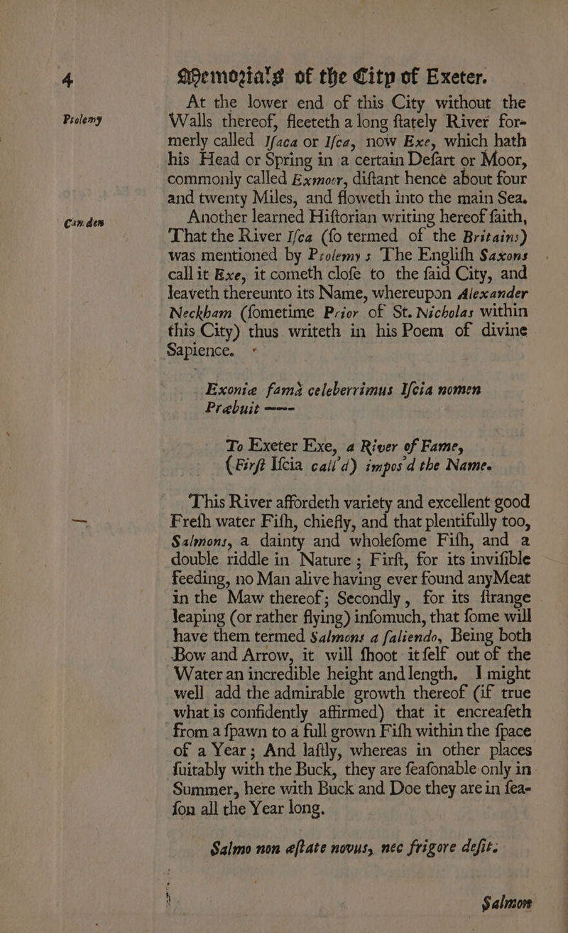 Prolemy Can. den At the lower end of this City without the Walls thereof, fleeteth a long ftately River for- merly called Ifaca or Ifce, now Exe, which hath his Head or Spring in a certain Defart or Moor, commonly called Exmocr, ditant hence about four and twenty Miles, and floweth into the main Sea. Another learned Hiftorian writing hereof faith, That the River I/ca (fo termed of the Britain:) was mentioned by Prolemys The Englith Saxons call it Exe, it cometh clofe to the faid City, and Jeaveth thereunto its Name, whereupon Alexander Neckham (fometime Prior of St. Nicholas within this City) thus writeth in his Poem of divine Sapience. Exonia fama celeberrimus Ifcia nomen To Exeter Exe, a River of Fame, (Firft Ucia call’d) impos d the Name. This River affordeth variety and excellent good Frefh water Fifh, chiefly, and that plentifully too, Salmons, a dainty and wholefome Fifh, and a double riddle in Nature ; Firft, for its invifible feeding, no Man alive having ever found anyMeat in the Maw thereof; Secondly, for its ftrange leaping (or rather flying) infomuch, that fome will Bow and Arrow, it will fhoot itfelf out of the Water an incredible height andlength. I might well add the admirable growth thereof (if true what is confidently affirmed) that it encreafeth from a {pawn to a full grown Fifh within the fpace of a Year; And laftly, whereas in other places fuitably with the Buck, they are feafonable only in Summer, here with Buck and Doe they are in fea- fon all the Year long. Salmo non aftate novus, nec frigore defit. Salmon