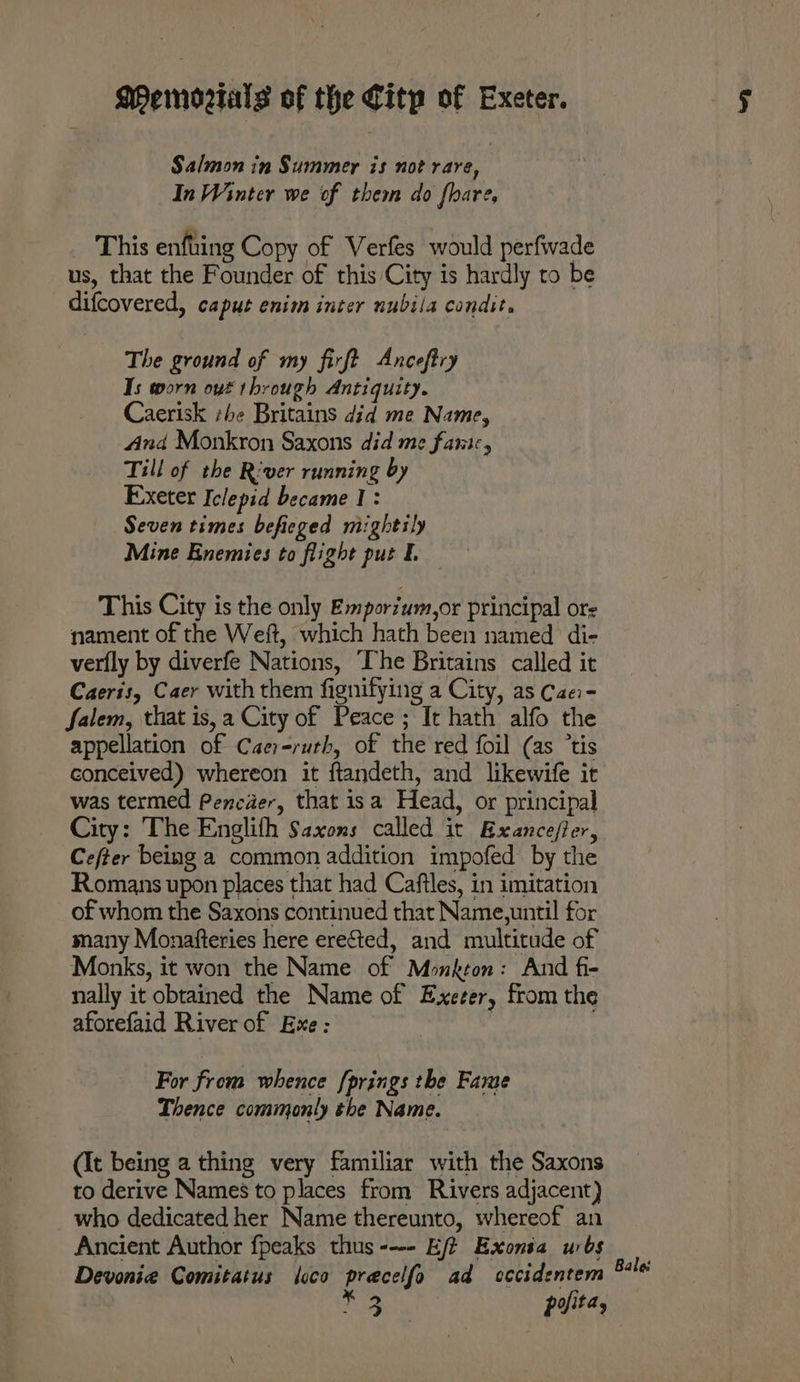 Salmon in Summer is not rare, In Winter we of them do fhare, This enfuing Copy of Verfes would perfwade us, that the Founder of this City is hardly to be difcovered, caput enim inter nubila condit. The ground of my firft Anceftry Is worn oyt through Antiquity. Caerisk she Britains did me Name, And Monkron Saxons did me fanic, Till of the River running by Exeter Iclepid became 1: Seven times befieged mightily Mine Enemies to flight put This City is the only Emporium,or principal ors nament of the Weft, which hath been named di- verfly by diverfe Nations, The Britains called it Caeris, Caer with them fignifying a City, as Cae- Salem, that is, a City of Peace ; It hath alfo the appellation of Caer-ruth, of the red foil (as “tis conceived) whereon it ftandeth, and likewife it was termed Pencier, that isa Head, or principal City: The Englith Saxons called it Exancefler, Cefter being a common addition impofed by the Romans upon places that had Caftles, in imitation of whom the Saxons continued that Name,until for many Monafteries here erected, and multitude of Monks, it won the Name of Monkton: And fi- nally it obtained the Name of Exeter, from the aforefaid River of Exe: . For from whence [prings the Fame Thence commonly the Name. (It being a thing very familiar with the Saxons to derive Names to places from Rivers adjacent) who dedicated her Name thereunto, whereof an Ancient Author fpeaks thus--- Ej? Exonsa urbs Devonie Comitatus loco pracelfo ad cccidentem 3 prita, Bale