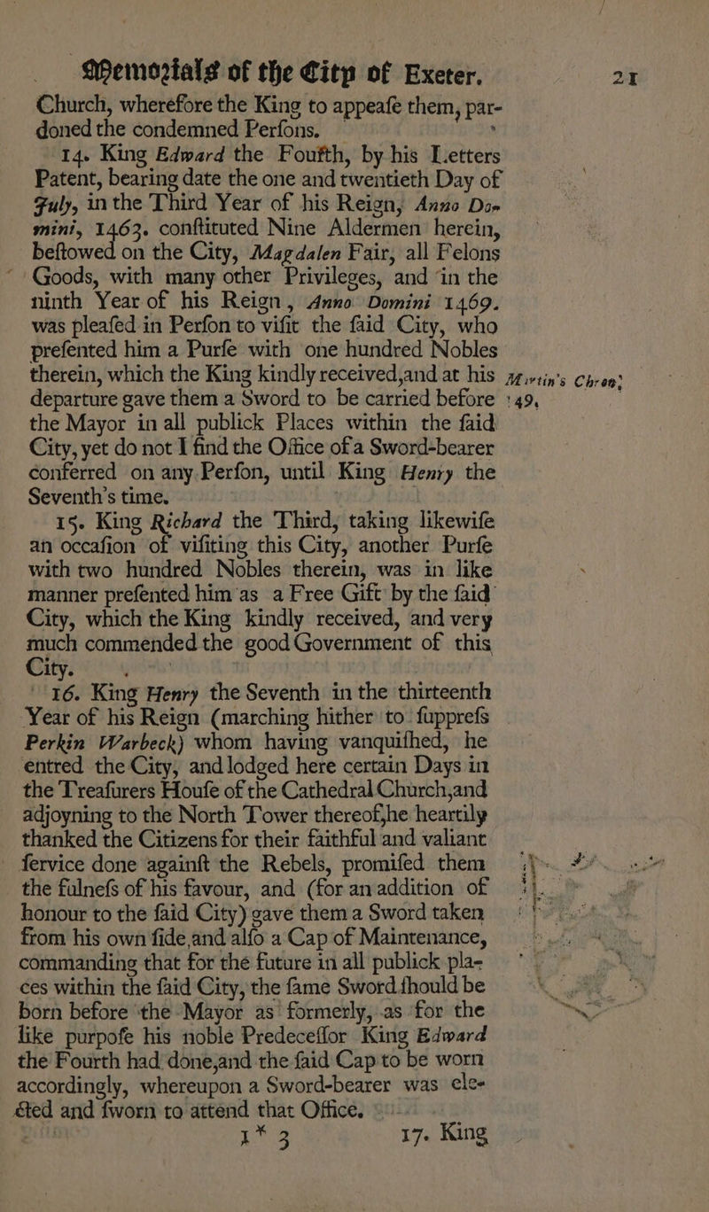 Church, wherefore the King to appeafe them, par- doned the condemned Perfons. . 14. King Edward the Foufth, by his Letters Patent, bearing date the one and twentieth Day of Fuly, inthe Third Year of his Reign, Anno Do- mini, seine! conftituted Nine Aldermen: herein, beftowed on the City, Magdalen Fair, all Felons “Goods, with many other Privileges, and ‘in the ninth Year of his Reign, Anno Domini 1469. was pleafed in Perfon to vifit the faid City, who prefented him a Purfe with one hundred Nobles therein, which the King kindly received,and at his departure gave them a Sword to be carried before the Mayor in all publick Places within the faid City, yet do not I find the Office of a Sword-bearer conferred on any Perfon, until King Henry the Seventh’s time. 15. King hin the Third, taking likewife an occafion of vifiting this City, another Purfe with two hundred Nobles therein, was in like manner prefented him’as a Free Gift by the faid’ City, which the King kindly received, and very th commended the good Government of this, Aye eye 16. King Henry the Seventh in the thirteenth Year of his Reign (marching hither to_ fupprefs Perkin Warbeck) whom having vanquifhed, he entred the City, and lodged here certain Days in the Treafurers Houfe of the Cathedral Church,and adjoyning to the North Tower thereof,he heartily thanked the Citizens for their faithful and valianc fervice done againft the Rebels, promifed them _ the fulnefs of his favour, and (for an addition of honour to the faid City) gave them a Sword taken from his own fide,and alfo a Cap of Maintenance, commanding that for the future in all publick pla- ces within the faid City, the fame Sword fhould be born before ‘the Mayor as formerly, .as for the like purpofe his noble Predeceflor King Edward the Fourth had done,and the faid Cap to be worn accordingly, whereupon a Sword-bearer was cle- &amp;ed and fworn to attend that Office. ©» ine ae 17. King 49,