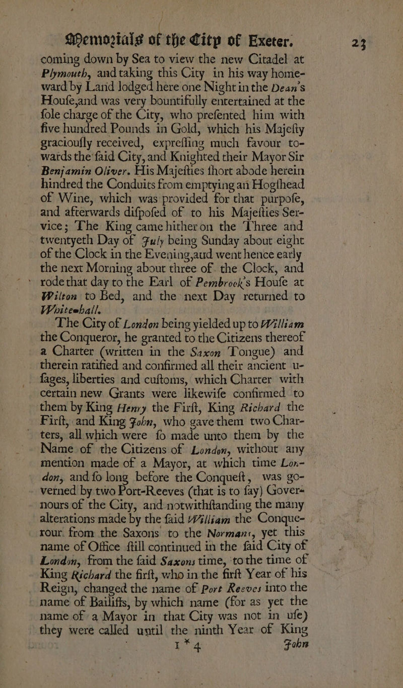\ coming down by Sea to view the new Citadel at Plymouth, aad taking this City in his way home- ward by Land lodged here one Night in the Dean’s Houfe,and was very bountifully entertained at the fole charge of the City, who prefented him with five hundred Pounds in Gold, which his Majefty gracioufly received, exprefling much favour to- wards the faid City, and Knighted their Mayor Sir Benjamin Oliver. His Majetties thort abode herein hindred the Conduits from emptying an Hogthead of Wine, which was provided for that purpofe, and afterwards difpofed of to his Majetties Ser- vice; The King came hitheron the Three and twentyeth Day of Fu/y being Sunday about eight of the Clock in the Evening,aud went hence early the next Morning about three of. the Clock, and Wilton to Bed, and the next Day returned to Whitehall. ‘The City of London being yielded up to William the Conqueror, he granted to the Citizens thereof a Charter (written in the Saxon Tongue) and therein ratified and confirmed all their ancient u- fages, liberties and cuftoms, which Charter with certain new Grants were likewife confirmed to them by King Henry the Firft, King Richard the Firft, and King Fobn, who gavethem two Char- ters, all which were fo made unto them by the Name of the Citizens of London, without any mention made of a Mayor, at which time Lox- don, and {fo long before the Conqueft, was go- verned by two Port-Reeves (that is to fay) Gover- nours of the City, and notwithftanding the many rour. from the Saxons to the Norman:, yet this name of Office ftill continued in the faid City of London, from the {aid Saxons time, ‘tothe time of King Richard the firft, who in the firft Year of his Reign, changed the name of Port Reeves into the name of Bailiffs, by which name (for as yet the name of a Mayor in that City was not in _ufe) they were called until the ninth Year of King mes | a! Fobn