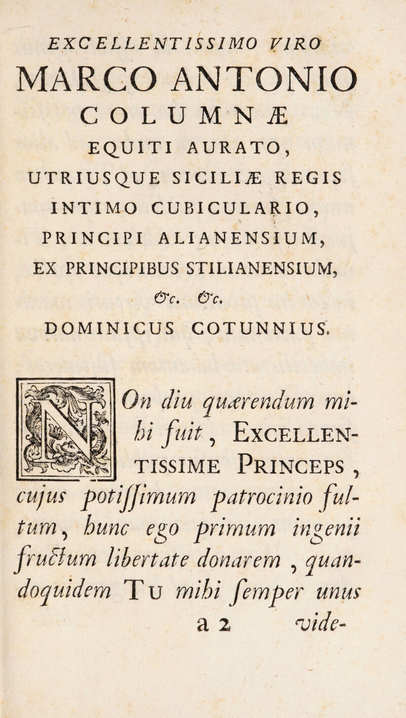 EXCELLENTISSIMO VIRO MARCO ANTONIO COLU M N JE EQUITI AURATO, UTRIUSQUE SICILIA REGIS \ ' INTIMO CUBICULARIO, ' 'St PRINCIPI ALI ANENSIUM, EX PRINCIPIBUS STILI ANENSIUM, &c. &c. DOMINICUS COTUNNIUS. On diu querendum mi¬ hi fuit, Excellen¬ tissime Princeps , cujus potijfimum patrocinio ful¬ tum, hunc ego primum ingenii frudium Ubertate donarem , quan¬ doquidem T u mihi femper unus a 2 vide-