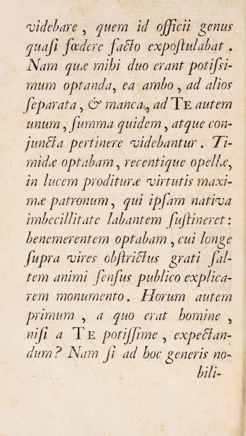 didebar e , quem id officii genus quaji foedere faBo expoftulabat. Nam qu£ mihi duo erant potifsi- mum optanda, ea ambo, ad alios feparata r & manca^ ad Te autem unum ^ fumma quidem, atque con- junBa pertinere videbantur. 77- midi€ optabam, recentique opelU, lucem proditura virtutis maxi¬ ma patronum, ipfam nativa imbecillitate labantem fuftineret: benemerentem optabam , «7 longe fupra vires ohftriBus grati fal¬ tem animi fenfus publico explica¬ rem monumento. Horum autem primum , ^ quo erat homine , «//? d T E potiffme , expeBan- dum ? Nam ji ad hoc generis no¬ bili-