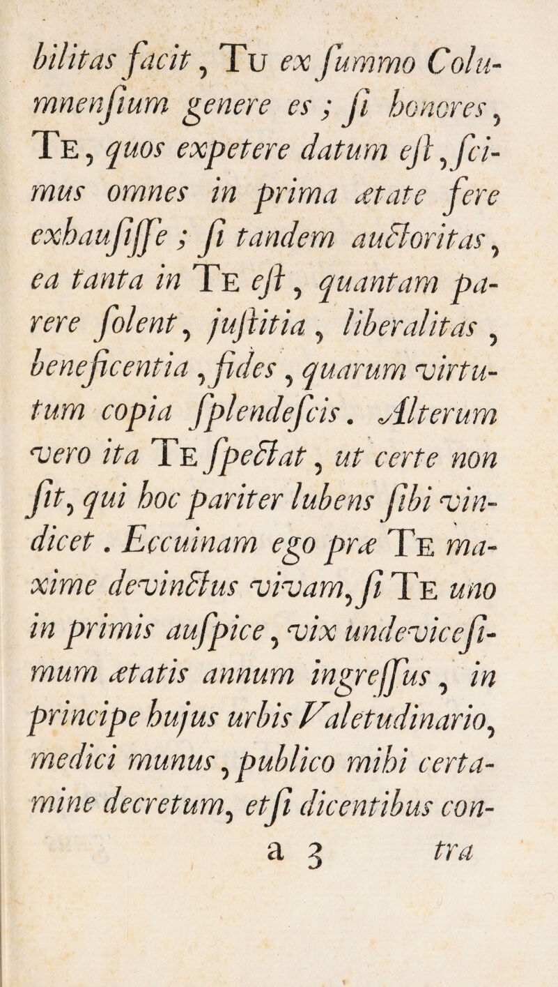 bilitas facit, Tu ex fummo Colu- mnenfium genere es ; fi honores, Te, expetere datum ejl, fi i- mus omnes in prima dtate fm exhaufijfe ; fi tandem audior it as, ^ /Vz Te eft, quantam pa¬ rere folent, jujlitia , liberalitas , beneficentia , fides, quarum virtu¬ tum copia f plendefcis. Alterum vero ita Te f pedi at, ut certe non fit, hoc pariter lubens fibi vin¬ dicet . Eccuinam ego pro; Te ma¬ xime devindlus vivam Ai Te uno in primis aufpice, vix undevic e fi¬ mum itatis annum ingrejfus, /7? principe hujus urbis Valetudinario, medici munus, publico mihi certa¬ mine decretum, ^/^7 dicentibus con- a 3 tra