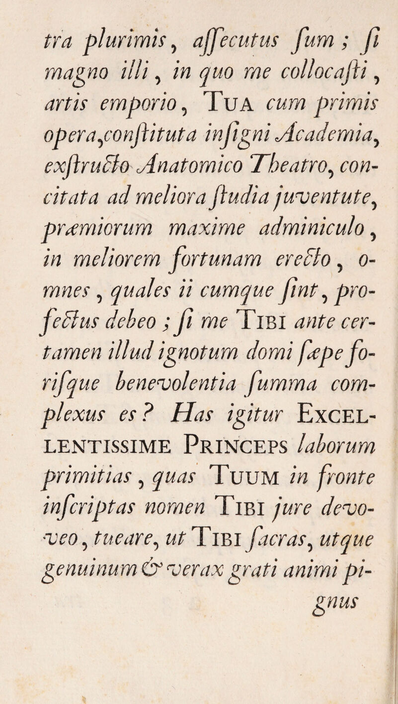 tra plurimis , affecutus fum; fi magno illi, in quo me collocajii, artis emporio, Tua cumprimis opera,conftituta infigni Academia, exftruBo'Anatomico Theatro, uw- citata ad meliora fiudia juventute, primiorum maxime adminiculo, /V? meliorem fortunam ereBo, o- , quales ii cumque fint, pro- feBus debeo ; fi me Tibi ante cer¬ tamen illud ignotum domi fcpefo- rifque benevolentia fumma com¬ plexus es? Has igitur Excel¬ lentissime Princeps laborum primitias, quas Tuum in fronte inferiptas nomen Tibi jure devo¬ veo , tue are, ut Tibi faeras, ut que genuinum & verax grati animi pi¬ gnus