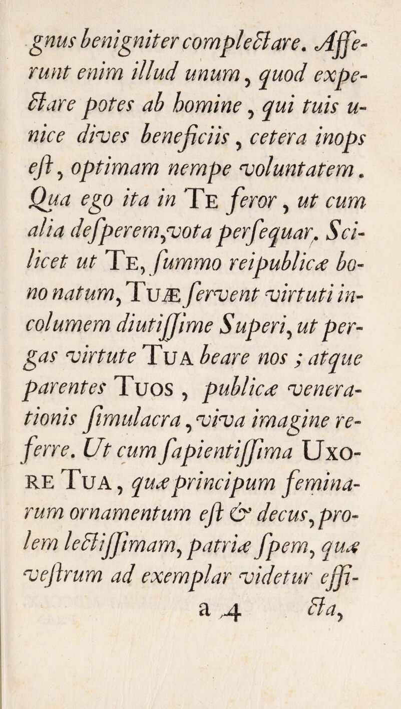 gnus benigniter complectar e. Affe¬ runt enim illud unum, quod expe¬ di are potes ab homine , qui tuis u- nice dives beneficiis, cetera inops ejl , optimam nempe voluntatem. Qua ego ita in Te feror, ut cum alia defperem,votaperfequar. Sci¬ licet ut Te,fummo rei publica bo¬ no natum, Tum fervent virtuti in¬ columem diutijjime Superi, ut per¬ gas virtute Tua beare nos ; atque parentes Tuos , publicae venera¬ tionis fimulacra, viva imagine re¬ ferre. Ut cum fapientijfima Uxo¬ re Tua , quaprincipum femina¬ rum ornamentum ejl &' decus, pro¬ lem ledliffimam, patria fpem, qua veftrum ad exemplar videtur effi- a .4 dia.