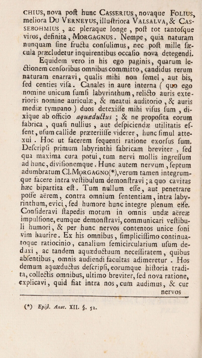 chius, nova poft hunc Casserius, novaque Folxus, meliora Du Verneyus, illuftriora Valsalva,& Cas- sebqhmius , ac pleraque longe , poft tot tantofque viros, definita, Morgagnus. Nempe, quia naturam nunquam fine fruCiu confulimus, nec poft mille fae¬ cula praecludetur inquirentibus occafio nova detegendi. Equidem vero in his ego paginis, quarum le¬ gionem cenforibus omnibus committo, candidus rerum naturam enarravi, qualis mihi non femel , aut bis, fed centies vifa. Canales in aure interna ( quo ego nomine unicum fumfi labyrinthum, reliCto auris exte¬ rioris nomine auriculae, 8c meatui auditorio ,8c auris mediae tympano ) duos detexifte mihi vifus fum , di- xique ab officio aqu<xdu£iu$ ; & ne propofita eorum fabrica , quafi nullius , aut defpiciendae utilitatis ef- fent, ufum callide praeteriiffe viderer, huncfimul atte¬ xui . Hoc ut facerem fequenti ratione exorfus fum. Defcripfi primum labyrinthi fabricam breviter , fed qua maxima cura potui, tum nervi mollis ingreflum ad hunc, divilionemque. Hunc autem nervum , feptum adumbratum C1.Mqrgagno(* *),verum tamen integrum» que facere intra vertibulum demonftravi; a quo cavitas hasc bipartita eft. Tum nullum elfe, aut penetrare poife aerem, contra omnium fententiam, intra laby¬ rinthum, evici, fed humore hunc integre plenum elfe. Confideravi ftapedis motum in omnis undae aereas impulfione,eumque demonftravi, communicari vertibu¬ li humori, & per hunc nervos contentos unice foni vim haurire. Ex his omnibus, fimpliciffimocontinua¬ nde ratiocinio, canalium lemicircularium ufum de¬ duxi, ac tandem aquasduituum neceffitatem, quibus abfentibus, omnis audiendi facultas adimeretur . Hos demum aquaeduCtus defcripfi,eorumque hiftoria tradi¬ ta, collectis omnibus, ultimo breviter, fed nova ratione, . explicavi, quid fiat intra nos,cum audimus, & cur nervos 11 ***—111 *.■' 1 i-_ 1 11 ' y ■ i■ • i i ■ i1 ■■ < i ■ywfp* (*) Epijl. Ani,!. XII. §. jj.