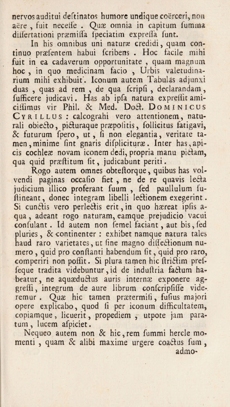 nervos auditui deftinatos humore undique coerceri, non aere , fuit necede . Qure omnia in capitum furnrna diifertationi prsemiffa fpeciatim exprefla funt. In his omnibus uni naturse credidi, quam con¬ tinuo praefentem habui fcribens . Hoc facile mihi fuit in ea cadaverum opportunitate , quam magnum hoc , in quo medicinam facio , Urbis valetudina¬ rium mihi exhibuit. Iconum autem Tabulas adjunxi duas , quas ad rem , de qua fcripli , declarandam, fufficere judicavi. Has ab ipfa natura expreffit ami- ciffimus vir Phil. 8c Med. Dodt. Dominicus Cyrillus : calcograhi vero attentionem, natu¬ rali obiedto, pidluraque praepolitis, follicitus fatigavi, 8c futurum fpero, ut, fi non elegantia, veritate ta¬ men, minime fint gnaris difpliciturse. Inter has,api¬ cis cochleae novam iconem dedi, propria manu pidam, qua quid praeditum fit, judicabunt periti. Rogo autem omnes obtedorque, quibus has vol¬ vendi paginas occafio fiet , ne de re quavis ledta judicium illico proferant fuum , fed paullulum fu- dineant, donec integram libelli ledtionem exegerint. Si cundlis vero perledtis erit, in quo haereat ipfis a- qua, adeant rogo naturam, eamque prejudicio vacui confulant. Id autem non femei faciant, aut bis,fed pluries, & continenter : exhibet namque natura tales haud raro varietates, ut fine magno didedtionum nu¬ mero , quid pro condanti habendum (it, quid pro raro, comperiri non poflit. Si plura tamen hic dridlim pref- feque tradita videbuntur, id de indudria fadtum ha¬ beatur, ne aquaedudfus auris interna; exponere ag¬ gredi, integrum de aure librum confcripfide vide¬ remur . Qua; hic tamen praetermifi, fufius majori opere explicabo, quod fi per iconum difficultatem, copiamque , licuerit, propediem , utpote jam para¬ tum , lucem afpiciet. Nequeo autem non 8c hic,rem fummi hercle mo¬ menti , quam 8c alibi maxime urgere coadtus fum , admO'