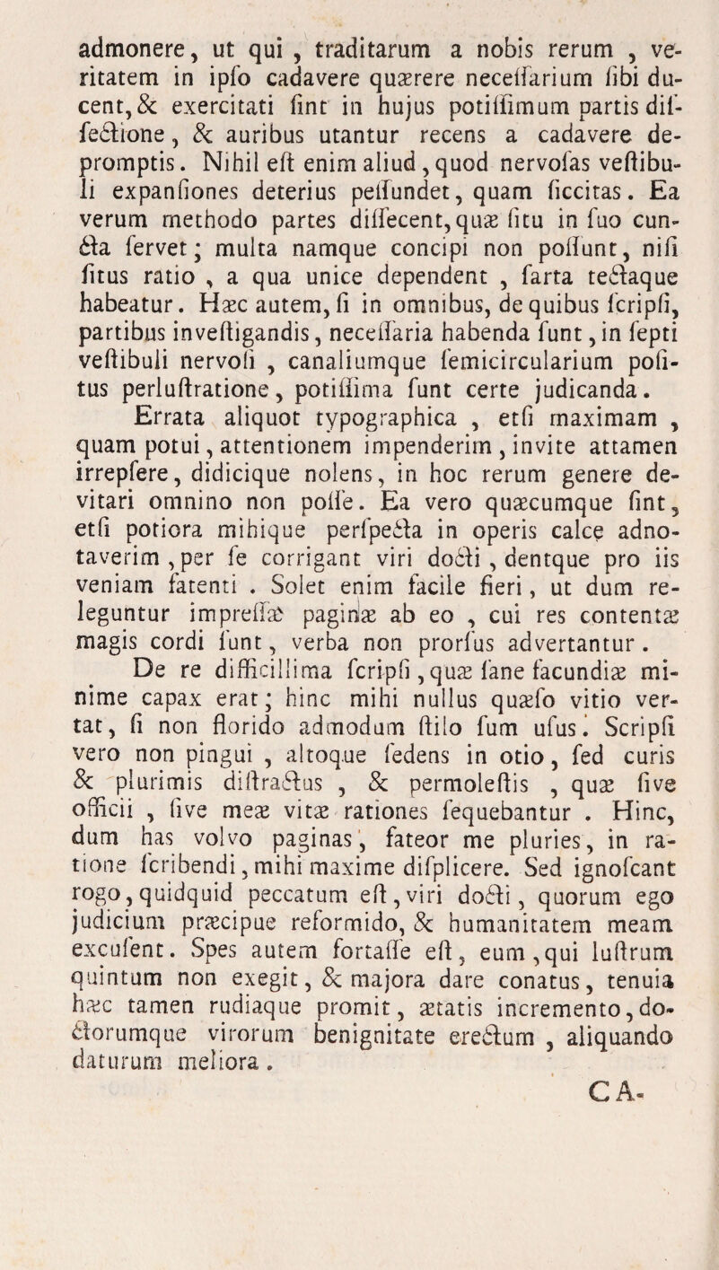 admonere, ut qui , traditarum a nobis rerum , ve¬ ritatem in ipfo cadavere querere necdiarium libi du¬ cent, & exercitati flnt in hujus potiffimum partis dif- fedione, & auribus utantur recens a cadavere de¬ promptis . Nihil eft enim aliud, quod nervofas vertibu¬ li expanfiones deterius pertundet, quam (iccitas. Ea verum methodo partes diflecent,quae fitu in fuo cun¬ ila fervet; multa namque concipi non poliunt, nili fitus ratio , a qua unice dependent , farta tedaque habeatur. Haec autem, fi in omnibus, de quibus fcripfi, partibus invertigandis, neceifaria habenda funt, in fepti vertibuli nervoli , canaliumque femicircularium pofi- tus perluftratione, potillima funt certe judicanda. Errata aliquot typographica , etfi maximam , quam potui, attentionem impenderim , invite attamen irrepfere, didicique nolens, in hoc rerum genere de¬ vitari omnino non polfe. Ea vero quaecumque fint, etfi potiora mihique perfpeda in operis calce adno- taverim,per le corrigant viri docli , dentque pro iis veniam fatenti . Solet enim facile fieri, ut dum re¬ leguntur imprertafr pagidae ab eo , cui res contentae magis cordi funt, verba non prorfus advertantur . De re difficillima fcripfi ,qua; fane facundis mi¬ nime capax erat; hinc mihi nullus quaefo vitio ver¬ tat, fi non florido admodum ftilo fum ufus i Scripfi vero non pingui , altoq.ue fedens in otio, fed curis & 'plurimis diftradus , & permoleftis , quae live officii , fi ve meae vitae-rationes fequebantur . Hinc, dum has volvo paginas, fateor me pluries, in ra¬ tione fcribendi, mihi maxime difplicere. Sed ignofcant rogo, quidquid peccatum ert,viri dodi, quorum ego judicium praecipue reformido, & humanitatem meam excolent. Spes autem fortaffe efl, eum,qui lurtrum quintum non exegit, & majora dare conatus, tenuia haec tamen rudiaque promit, aetatis incremento, do- dorumque virorum benignitate eredum , aliquando daturum meliora. CA«