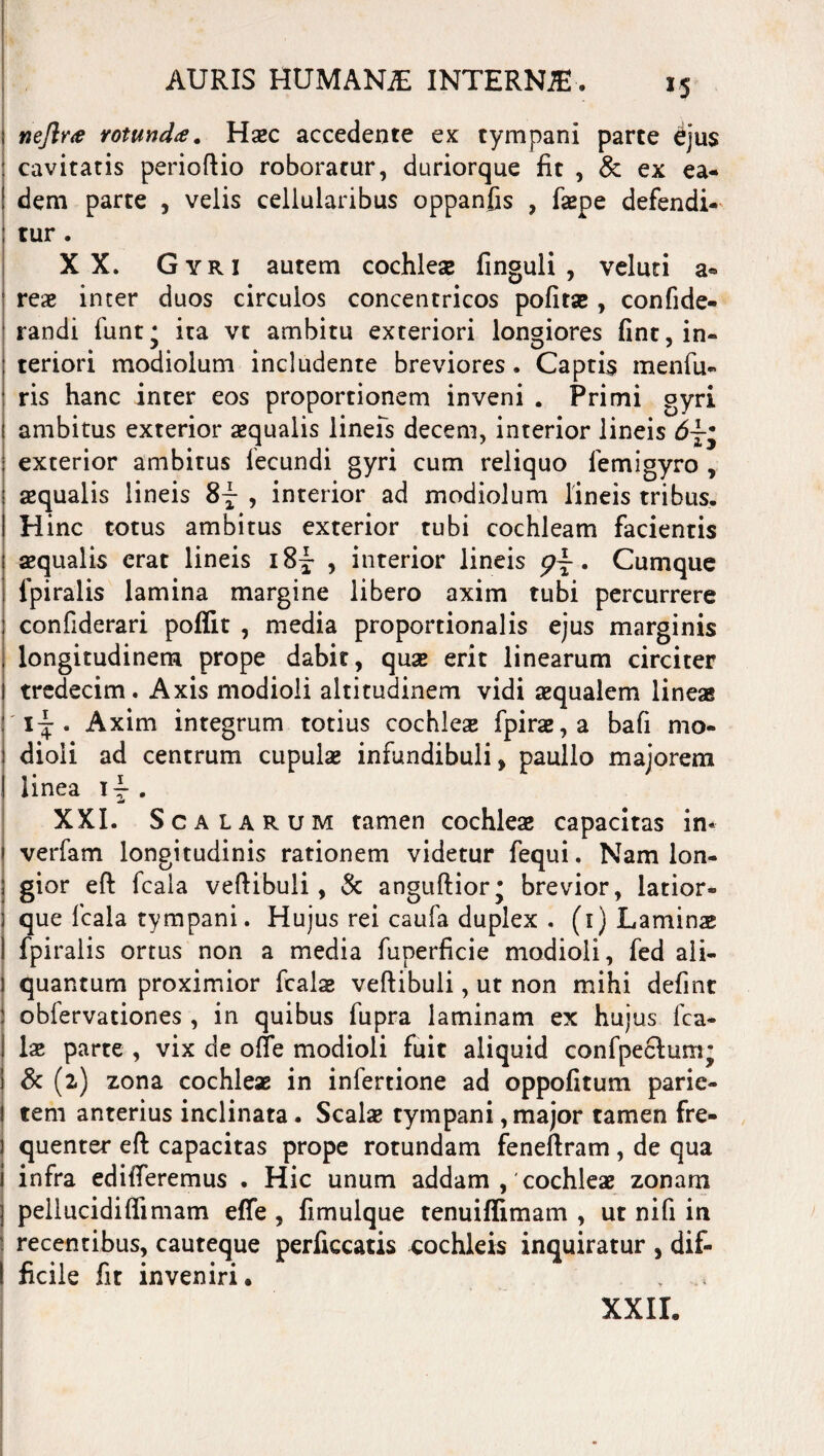 r5 nejlr<e rotunda. Haec accedente ex tympani parte djus cavitatis perioftio roboratur, duriorque fit , & ex ea¬ dem parte , velis cellularibus oppanfis , fiepe defendi¬ tur . XX. Gyri autem cochlea; finguli , veluti a® reae inter duos circulos concentricos pofitae, confide- randi funt* ita vt ambitu exteriori longiores fint, in¬ teriori modiolum includente breviores . Captis menfu- ris hanc inter eos proportionem inveni . Primi gyri ambitus exterior aequalis lineis decem, interior lineis 6 exterior ambitus fecundi gyri cum reliquo femigyro , aequalis lineis 8^ , interior ad modiolum lineis tribus. Hinc totus ambitus exterior tubi cochleam facientis aequalis erat lineis i8|* , interior lineis p~. Cumque fpiralis lamina margine libero axim tubi percurrere confiderari poffit , media proportionalis ejus marginis longitudinem prope dabit, quae erit linearum circiter tredecim. Axis modioli altitudinem vidi aequalem lineas i-^ . Axim integrum totius cochlea fpirae,a bafi mo¬ dioli ad centrum cupulae infundibuli, paullo majorem linea i4- . XXI. Scalarum tamen cochleae capacitas in* verfam longitudinis rationem videtur fequi. Nam lon¬ gior eft fcala vertibuli, & anguftior* brevior, latior- que fcala tympani. Hujus rei caufa duplex . (i) Laminae fpiralis ortus non a media fuperficie modioli, fed ali¬ quantum proximior fcala; vertibuli, ut non mihi defint j obfervationes , in quibus fupra laminam ex hujus fca- ! ia; parte , vix de orte modioli fuit aliquid confpeclum' i & (2) zona cochleae in infertione ad oppofitum parie- j tem anterius inclinata. Seal* tympani,major tamen fre¬ quenter ert capacitas prope rotundam feneftram, de qua infra edifieremus . Hic unum addam , cochleae zonam pellucidiflimam efle , fimulque tenuiffimam , ut nifi in recentibus, cauteque perficcatis cochleis inquiratur , dif- 1 ficile fit inveniri. , XXII.