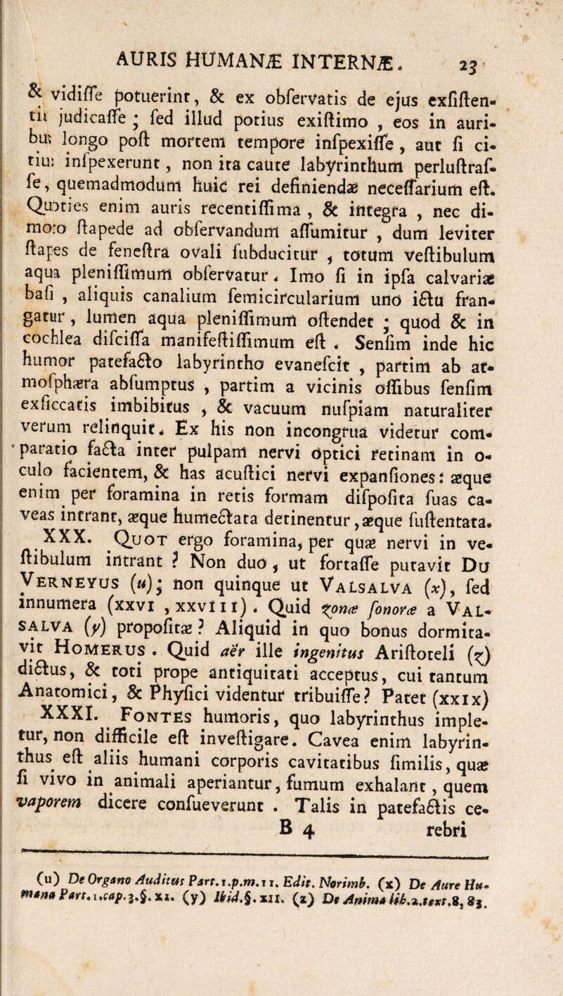 & vidi fle potuerint, & ex obfervatis de ejus exfiflen- tii judicaffe * fed illud potius exiftimo , eos in auri¬ bus longo pofl mortem tempore infpexiffe, aut fi ci- tiu; inlpexerunt, non ita caute labyrinthum perluftraf- Te, quemadmodum huic rei definiendae neceflarium eft. Qpnes enim auris recentifiima , & integra , nec di- nio:o fiapede ad oblervandum aflumitur , dum leviter ftapes de feneflra ovali ftibducitur , totum Vefiibulunt aqua plenifiimurtt obfervatur * Imo fi in ipfa calvarias bafi , aliquis canalium femicircularium uno i£lu fran¬ gatur, lumen aqua pleniffimum ofiendet ; quod & in cochlea diicifla manifefliflimum efl « Senfim inde hic humor patefa£lo labyrintho evanefcit , partim ab at- mofphaera abfumptus , partim a vicinis offibus fenfim exficcatis imbibitus , & vacuum nufpiam naturaliter verum relinquit* Ex his non incongrua videtur com¬ paratio fa£la inter pulpam nervi Optici retinam in o- culo facientem, & has acuflici nervi expanfiones: seque enim per foramina in retis formam difpofita fuas ca¬ veas intrant, «que humeaata detinentur, «que fuftentata. XXX. Quot ergo foramina, per qu« nervi in ve- ftibulum intrant ? Non duo , ut fortafle putavit Do Mj non quinque ut Valsalva (*), fed innumera (xxvi , xxviit)* Quid xona fono/ce a Val¬ salva (y) propofitse ? Aliquid in quo bonus dormita¬ vit Homerus . Quid aer ille ingenitus Arifioteli di&us, & tot i prope antiquitati acceptus, cui tantum Anatomici, 8c Phyfici videntur tribuifle? Patet (xxix) XXXI. Fontes humoris, quo labyrinthus imple¬ tur, non difficile efl: inveftigare. Cavea enim labyrin¬ thus efl aliis humani corporis cavitatibus fimili$,qua? fi vivo in animali aperiantur, fumum exhalant, quem vaporem dicere confueverunt . Talis in patefa&is ce- B 4 rebri (u) De Organo Auditus Parr.i.p.m.i i. Edit. Norimb. (x) De Aure Hu- m*mPart.ucap.i.§.xi. (y) lkid.§.xit. (2) DeAmmaiib^uxt,
