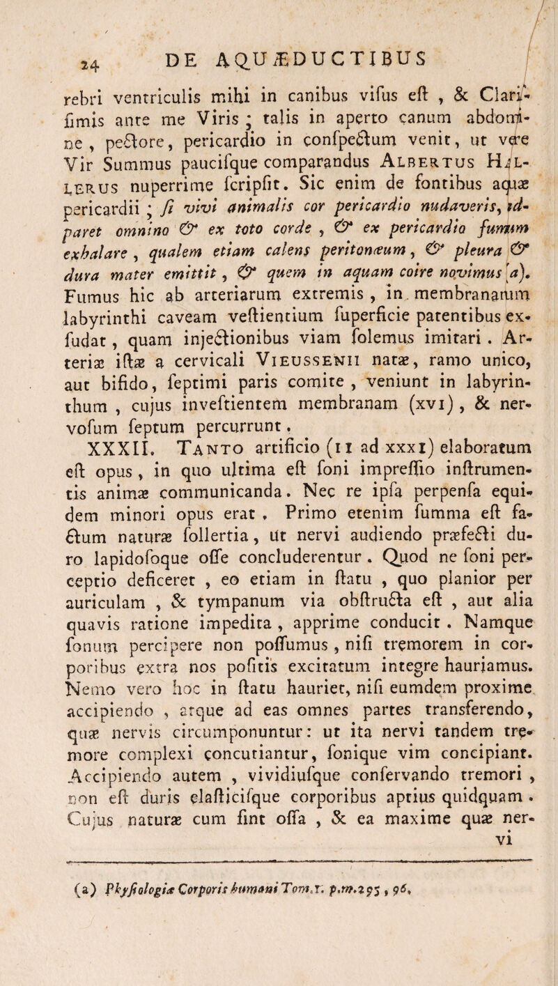 / 24 DE A Q.U iE DUCTIBUS rebri ventriculis mihi in canibus vifus eft , St Clari- fimis ante me Viris ; talis in aperto canum abdomi¬ ne , pecore, pericardio in confpe&um venit, ut vere Vir Summus paucifque comparandus Albertus lerus nuperrime fcripfit. Sic enim de fontibus aquae pericardii 'y fit vivi animalis cor pericardio nudaveris, zd- paret omnino & ex toto corde , 6^ ex pericardio funiim exhalare , qualem etiam calens peritoneum, & pleura & dura mater emittit, & quem in aquam coire novimus'a). Fumus hic ab arteriarum extremis, in membranarum labyrinthi caveam veftientium fuperficie patentibus ex- fudat , quam injectionibus viam folemus imitari . Ar¬ teria! iftas a cervicali Vieussenii natas, ramo unico, aut bifido, feptimi paris comite, veniunt in labyrin¬ thum , cujus inveftientem membranam (xvi), & ner- vofum feptum percurrunt, XXXII, Tanto artificio (i i ad xxxi) elaboratum eft opus , in quo ultima eft foni impreftio inftrumen- tis anima! communicanda. Nec re ipfa perpenfa equi¬ dem minori opus erat , Primo etenim fumma eft fa- ftum naturas follertia, Ut nervi audiendo praFeCH du¬ ro lapidofoque offe concluderentur . Quod ne foni per¬ ceptio deficeret , eo etiam in ftatu , quo planior per auriculam , St tympanum via obftrudfta eft , aut alia quavis ratione impedita , apprime conducit . Namque fonum percipere non poflumus , nifi tremorem in cor¬ poribus extra nos pofitis excitatum integre hauriamus. Nemo vero hoc in ftatu hauriet, nifi eumdem proxime accipiendo , arque ad eas omnes partes transferendo, qua; nervis circumponuntur: ut ita nervi tandem tre¬ more complexi concutiantur, fonique vim concipiant. Accipiendo autem , vividiufque confervando tremori , non eft duris elafticifque corporibus aptius quidquam . Cujus natura cum fint offa , St ea maxime qua! ner-