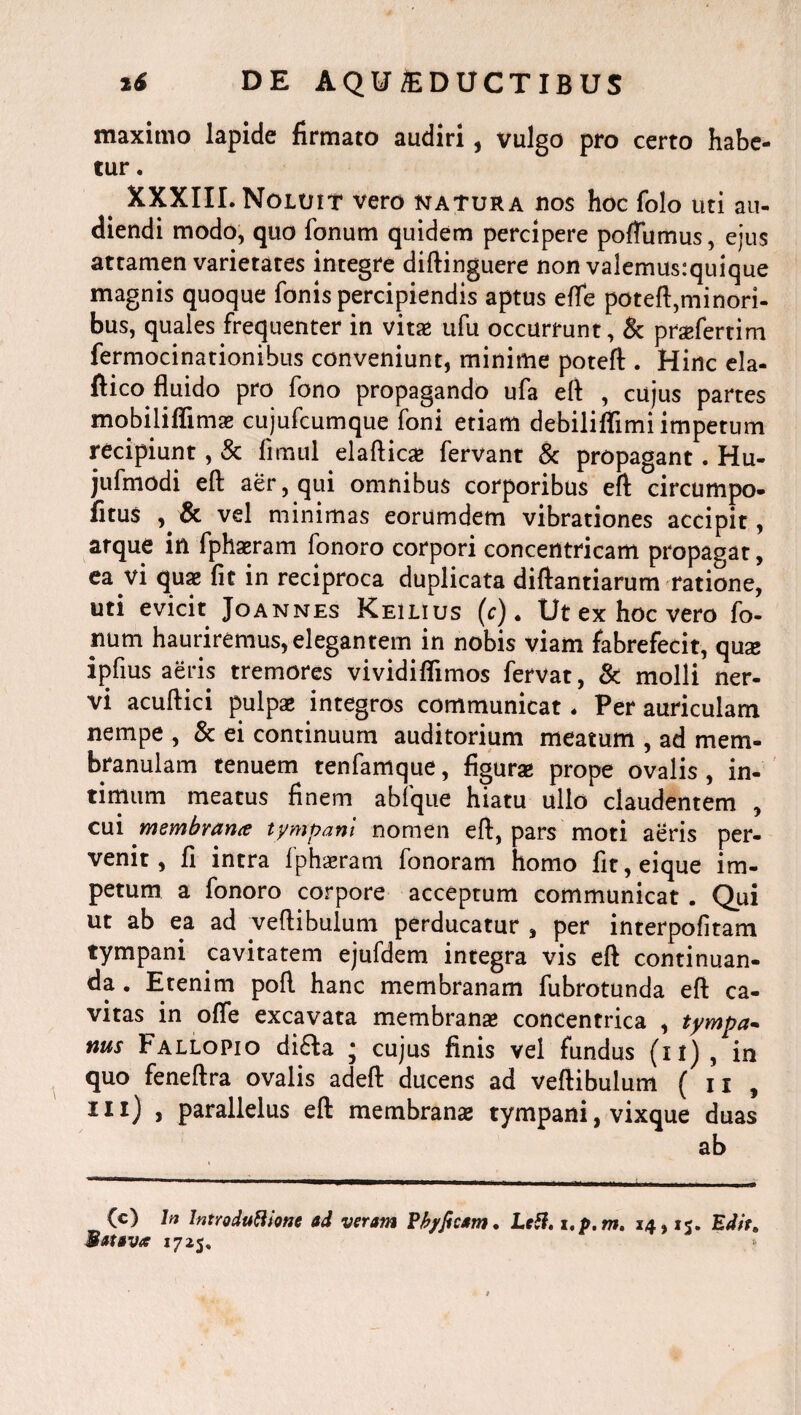 maximo lapide firmato audiri, vulgo pro certo habe¬ tur . XXXIII. Noluit vero natura ros hoc folo uti au¬ diendi modo, quo fonum quidem percipere poffumus, ejus attamen varietates integre diftinguere non valemus:quique magnis quoque fonis percipiendis aptus effe poteft,minori- bus, quales frequenter in vitae ufu occurrunt, & praefertim fermocinationibus conveniunt, minime poteft . Hinc ela- fiico fluido pro fono propagando ufa efl , cujus partes mobiliffimae cujufcumque foni etiam debiliffimi impetum recipiunt, & fimul elaflicae fervant & propagant. Hu- jufmodi efl aer, qui omnibus corporibus efl circumpo- fitus , & vel minimas eorumdem vibrationes accipit, atque in fphaeram fonoro corpori concentricam propagat, ea vi quae fit in reciproca duplicata diftantiarum ratione, uti evicit Joannes Keilius (c). Ut ex hoc vero fo- num hauriremus, elegantem in nobis viam fabrefecit, qua; ipfius aeris tremores vividiflimos fervat, & molli ner¬ vi acuftici pulpae integros communicat. Per auriculam nempe , & ei continuum auditorium meatum , ad mem¬ branulam tenuem tenfamque, figurae prope ovalis, in¬ timum meatus finem abfque hiatu ullo claudentem , cui membranit tympani nomen efl, pars moti aeris per¬ venit, fi intra iphaeram fonoram homo fit,eique im¬ petum a fonoro corpore acceptum communicat . Qui ut ab ea ad vertibulum perducatur , per interpofltam tympani cavitatem ejufdem integra vis efl continuan¬ da . Etenim pofl hanc membranam fubrotunda efl ca¬ vitas in ofle excavata membranae concentrica , tympa- nus Fallopio di£Ia * cujus finis vel fundus (ii) , in quo feneftra ovalis adeft ducens ad vertibulum ( ii , IXI) > parallelus eft membranae tympani, vixque duas ab (c) In Introdutthne ad veram Pkyficam. Lctf. i.p. m. 14,15. Edit» Batava 17*5,
