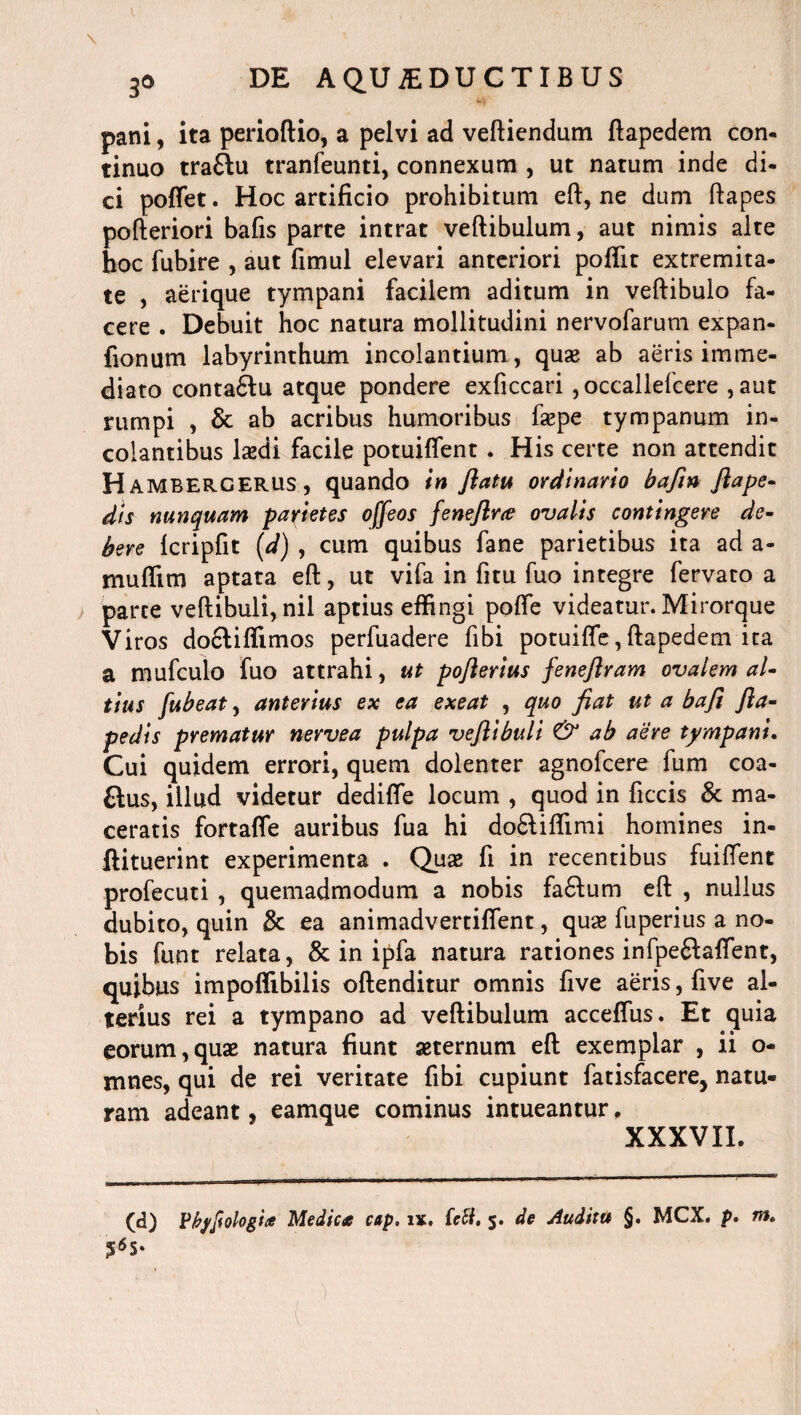 pani, ita perioftio, a pelvi ad veftiendum ftapedem con¬ tinuo trafftu tranfeunti, connexum , ut natum inde di¬ ci poffet. Hoc artificio prohibitum eft, ne dum ftapes pofteriori bafis parte intrat veftibulum, aut nimis alte hoc fubire , aut fimul elevari anteriori poffit extremita¬ te , aerique tympani facilem aditum in veftibulo fa¬ cere . Debuit hoc natura mollitudini nervofarum expan- fionum labyrinthum incolantium, quae ab aeris imme¬ diato conta£lu atque pondere exficcari ,occallefcere , aut rumpi , & ab acribus humoribus faepe tympanum in- coiantibus laedi facile potuiflent. His certe non attendit Hambergerus, quando in flatu ordinario bafin fla pe¬ dis nunquam parietes offeos feneftra ovalis contingere de¬ bere Icripfit (d) , cum quibus fane parietibus ita ad a- muflim aptata eft, ut vifa in fitu fuo integre fervato a parce veftibuli, nil aptius effingi pofte videatur. Mirorque Viros doctiffimos perfuadere fibi potuifle, ftapedem ita a mufculo fuo attrahi, ut poflerius feneftram ovalem al¬ tius fubeat, anterius ex ea exeat , quo fiat ut a bafi fta- pedis prematur nervea pulpa veftibuli & ab aere tympani. Cui quidem errori, quem dolenter agnofcere fum coa- £lus, illud videtur dedifie locum , quod in ficcis & ma¬ ceratis fortafle auribus fua hi do6liffimi homines in- ftituerint experimenta . Quas fi in recentibus fuiffent profecuti , quemadmodum a nobis fa6lum eft , nullus dubito, quin & ea animadvertiffent, quas fuperius a no¬ bis funt relata, & in ipfa natura rationes infpeftaflent, quibus impoflibilis oftenditur omnis five aeris, five al¬ terius rei a tympano ad veftibulum acceffus. Et quia eorum,quas natura fiunt aeternum eft exemplar , ii o- mnes, qui de rei veritate fibi cupiunt fatisfacere, natu¬ ram adeant, eamque cominus intueantur, XXXVIL (d) Vkyfiologia Medica cap. ix. (ctt. 5. de Auditu §. MCX, p. m.