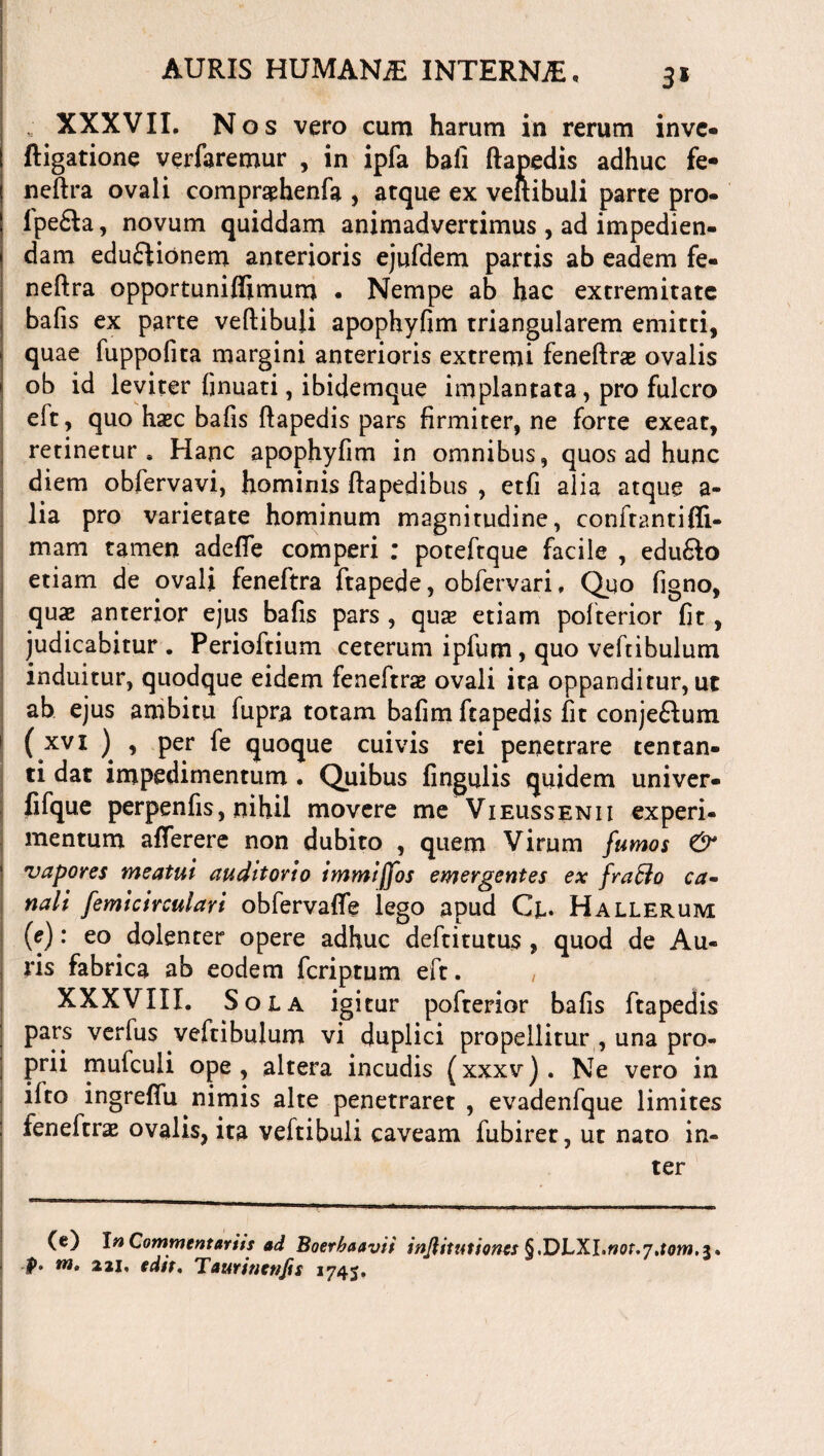 3* XXXVII. Nos vero cum harum in rerum inve- Rigatione verfaremur , in ipfa bali ftanedis adhuc fe- neftra ovali compraphenfa , atque ex veftibuli parte pro- lpe£ta, novum quiddam animadvertimus , ad impedien¬ dam eduftionem anterioris ejufdem partis ab eadem fe¬ ri e fi: r a opportuniflimum . Nempe ab hac extremitate bafis ex parte veftibuli apophyfim triangularem emitti, quae fuppofita margini anterioris extremi feneftras ovalis ob id leviter finuati, ibidemque implantata, pro fulcro eft, quo hxc bafis ftapedis pars firmiter, ne forte exeat, retinetur. Hanc apophyfim in omnibus, quos ad hunc diem obfervavi, hominis ftapedibus , etfi alia atque a- lia pro varietate hominum magnitudine, conftantifii- mam tamen adefle comperi ; poteftque facile , edufto etiam de ovali feneftra ftapede, obfervari, Quo figno, quae anterior ejus bafis pars , qux etiam polterior fit, judicabitur . Perioftium ceterum ipfum, quo veftibulum induitur, quodque eidem feneftrae ovali ita oppanditur, ut ab ejus ambitu fupra totam bafim ftapedis fit conje&um ( xvl ) > Per & quoque cuivis rei penetrare tentan¬ ti dat impedimentum. Quibus lingulis quidem univer- lifque perpenfis, nihil movere me Vieussenii experi¬ mentum afferere non dubito , quem Virum fumos & vapores meatui auditorio immiffos emergentes ex fra&o ca¬ nali femicirculari obfervaffe lego apud Cl* Hallerum (e): eo dolenter opere adhuc deftitutus , quod de Au¬ ris fabrica ab eodem fcriptum eft. XXXVIII. Sola igitur pofterior bafis ftapedis pars verius veftibulum vi duplici propellitur , una pro¬ prii mufculi ope, altera incudis (xxxv). Ne vero in ifto ingrefiu nimis alte penetraret , evadenfque limites feneftrae ovalis, ita veftibuli caveam fubiret, ut nato in¬ ter (e) In Commentariis ad Boerbaavii inJUtutiones §,DLXl.not.7aom,z* f, m, 221, edit, Taurinettjis 174J.
