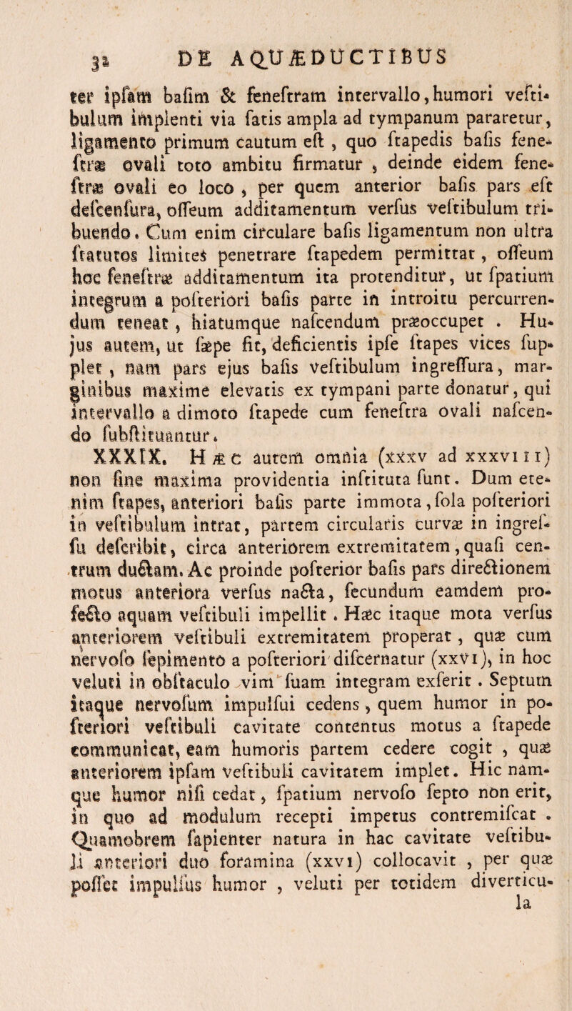 m ipfam bafim & feneftram intervallo,humori vefti* bulum implenti via fatis ampla ad tympanum pararetur, ligamento primum cautum eft , quo ftapedis bafis fene- (tm ovali toto ambitu firmatur , deinde eidem fene* ovali eo loco , per quem anterior bafis pars efc ddcenfura, offeum additamentum verfus veftibulum tri¬ buendo . Cum enim circulare bafis ligamentum non ultra ftatutoi limitet penetrare ftapedem permittat, offeum hoc fentftra* additamentum ita protenditur, ut fpatium integrum a polteriori bafis parte in introitu percurren- dum teneat, hiatumque nafcendum praeoccupet . Hu- jus autem, ut faepe fit, deficientis ipfe ftapes vices fup» plet, mm pars ejus bafis Veftibulum ingreffura, mar¬ ginibus maxime elevatis ex tympani parte donatur, qui intervallo a dimoto ftapede cum feneftra ovali nafcen- do fubftituantur* XXXIX, H/tc autem omnia (xxxv ad xxxvm) non fine maxima providentia inftituta funt. Dum ete¬ nim ftapes, anteriori bafis parte immota ,fola polteriori in veftibulum intrat, partem circularis curvae in ingref- fu deferibit, circa anteriorem extremitatem,quafi cen¬ trum duftam, Ac proinde pofterior bafis pafs dire&ionem motus anteriora verfus na&a, fecundum eamdem pro- Mto aquam vefcibuli impellit * Ha*c itaque mota verfus anteriorem veftibuli extremitatem properat, quae cum nervofo fepimento a pofteriori difcernatur (xxvi), in hoc veluti in obftaculo vim fuam integram exferit. Septum itaque nervofum impuifui cedens , quem humor in po- fceriori veftibuli cavitate contentus motus a ftapede communicat, eam humoris partem cedere cogit , qua* anteriorem ipfam veftibuli cavitatem implet. Hic nam¬ que humor nili cedat, fpatium nervofo fepto non erit, in quo ad modulum recepti impetus contremifcat . Quamobrem fapienter natura in hac cavitate veftibu¬ li anteriori duo foramina (xxvi) collocavit , per quae poffec impulfus humor , veluti per totidem diverticu-