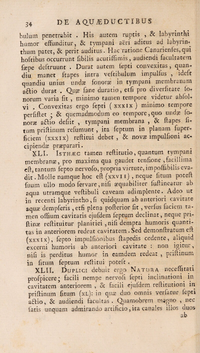 hulum penetrabit . His autem ruptis , 8c labyrinthi humor effunditur, & tympani aeri aditus ad labyrim thum patet, & perit auditus. Hac ratione Canarienles,qui hoftibus occurrunt fibilis acutiffimis, audiendi facultatem faepe deftruunt . Durat autem fepti convexitas, quam» diu manet ftapes intra veftibulum impulfus , ideft quandiu unius unda? fonorse in tympani membranam aaio durat . Qiix fane duratio, etfi pro diverfitate fo» norum varia fit , minimo tamen tempore videtur abfol* vi . Convexitas ergo fepti ( xxxix ) minimo tempore perfiftet • & quemadmodum eo tempore,quo und^ fo- norse aftio defiit , tympani membrana , & ftapes li¬ tum priftinum refumunt , ita feptum in planam fupern fidem (xxxix) reftitui debet , & novae impulfioni ac¬ cipiendae praeparari. JJLI. Isth/ec tamen reftitutio, quantum tympani membranae, pro maxima qua gaudet tenfione ,facillima cft, tantum fepto nervofo, propria virtute, impoffibiliseva* dit. Molle namque hoc eft (xxvi i) , neque fitum poteit fuum ullo modo fer vare, nifi aequabiliter fuftineatur ab aqua utramque veftibuli caveam adimplente. Adeo ut in recenti labyrintho, fi quidquam ab anteriori cavitate aqute dempferis , etfi plena pofterior fit , verfus faciem ta¬ men offium cavitatis ejufdem feptum declinat, neque pri- ftinae reftituitur planitiei ,nili dempta humoris quanti¬ tas in anteriorem redeat cavitatem . Sed demonftratum eft (xxxix), fepto impulfionibus ftapedis cedente, aliquid excerni humoris ab anteriori cavitate : non igitur, nifi is perditus humor in eatndern redeat , priftinum in fitum feptum reftitui poteit . XLII. Duplici debuit ergo Natura neceffitati profpicere* facili nempe nervoli fepti inclinationi. in cavitatem anteriorem , & facili ejufdem reftitutioni in priftinum fitum (xl).‘ in quce duo omnis verfatur fepti adio, & audiendi facultas. Quamobrem magno , nec fatis unquam admirando artificio, ita canales illos duos ab
